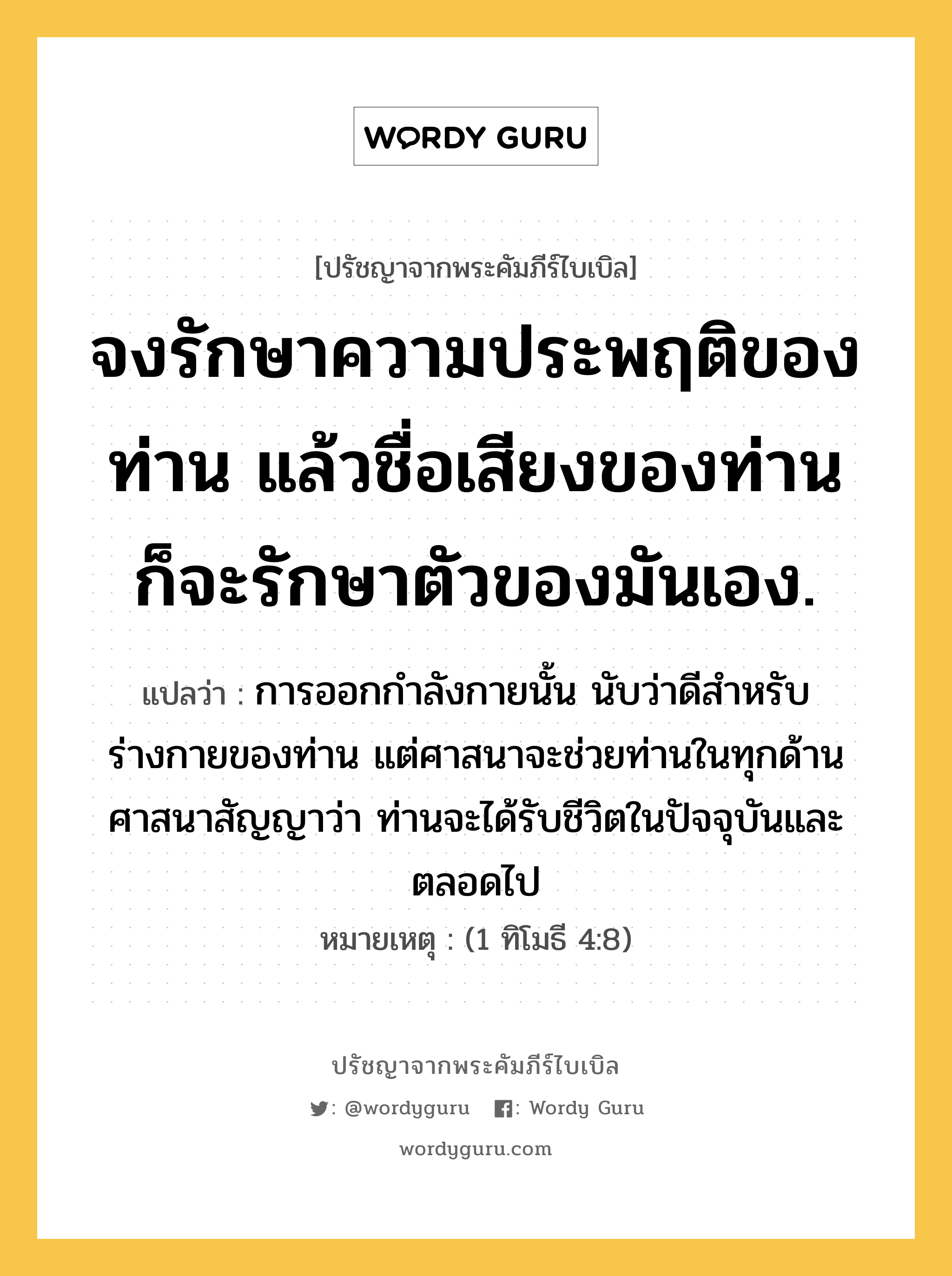 จงรักษาความประพฤติของท่าน แล้วชื่อเสียงของท่าน ก็จะรักษาตัวของมันเอง., ปรัชญาจากพระคัมภีร์ไบเบิล จงรักษาความประพฤติของท่าน แล้วชื่อเสียงของท่าน ก็จะรักษาตัวของมันเอง. แปลว่า การออกกำลังกายนั้น นับว่าดีสำหรับร่างกายของท่าน แต่ศาสนาจะช่วยท่านในทุกด้าน ศาสนาสัญญาว่า ท่านจะได้รับชีวิตในปัจจุบันและตลอดไป หมายเหตุ (1 ทิโมธี 4:8)