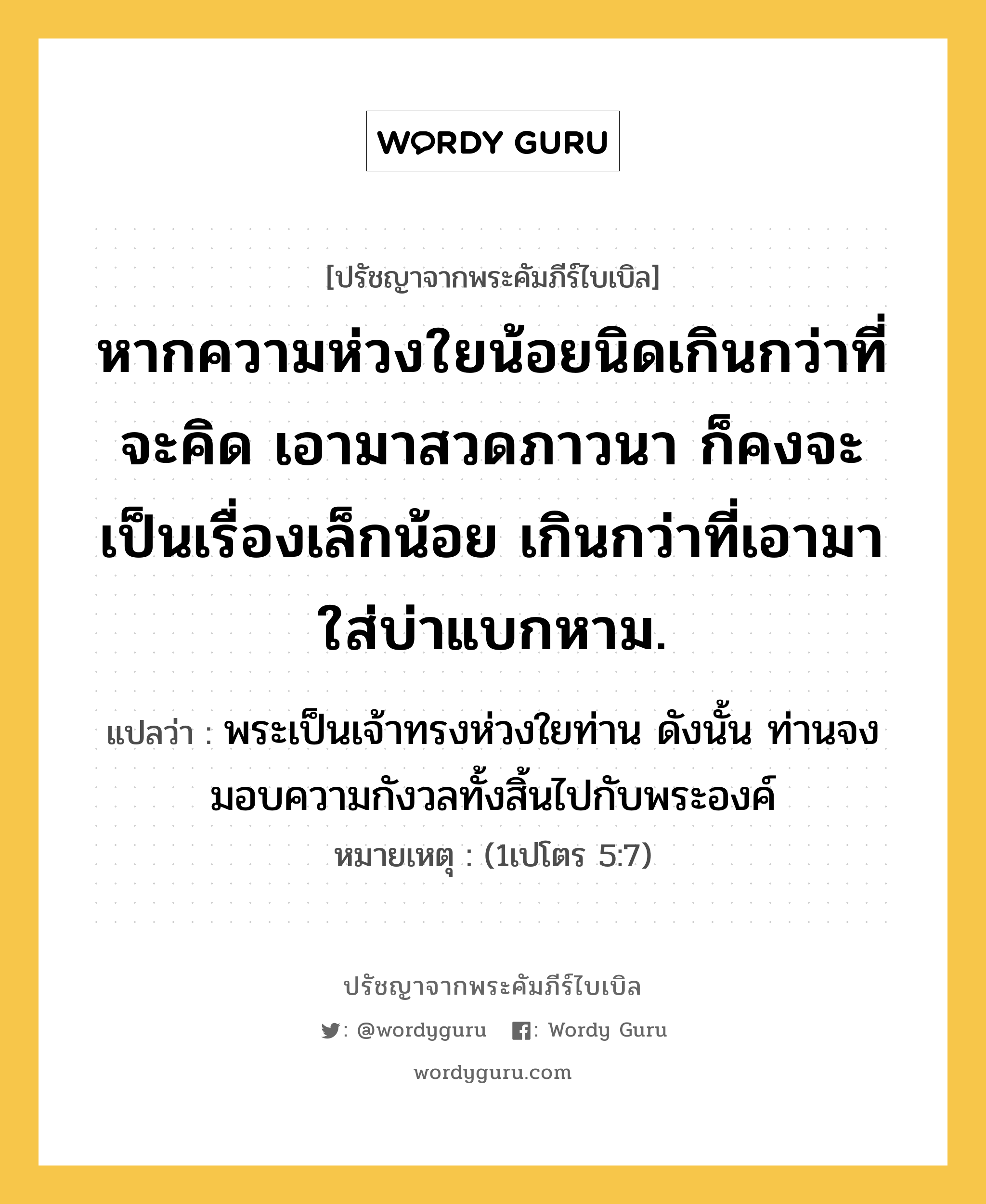 หากความห่วงใยน้อยนิดเกินกว่าที่จะคิด เอามาสวดภาวนา ก็คงจะเป็นเรื่องเล็กน้อย เกินกว่าที่เอามาใส่บ่าแบกหาม., ปรัชญาจากพระคัมภีร์ไบเบิล หากความห่วงใยน้อยนิดเกินกว่าที่จะคิด เอามาสวดภาวนา ก็คงจะเป็นเรื่องเล็กน้อย เกินกว่าที่เอามาใส่บ่าแบกหาม. แปลว่า พระเป็นเจ้าทรงห่วงใยท่าน ดังนั้น ท่านจงมอบความกังวลทั้งสิ้นไปกับพระองค์ หมายเหตุ (1เปโตร 5:7)