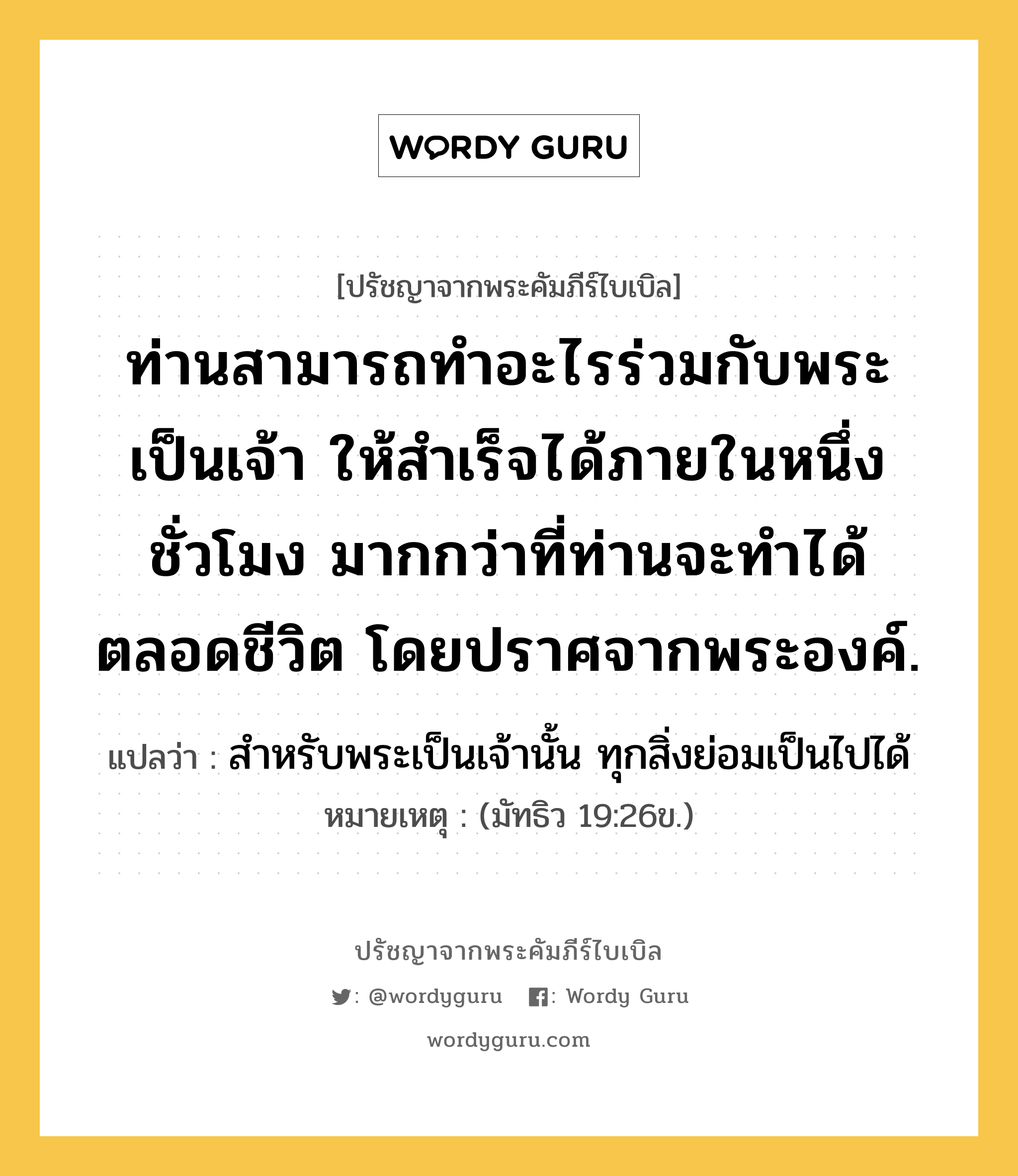 ท่านสามารถทำอะไรร่วมกับพระเป็นเจ้า ให้สำเร็จได้ภายในหนึ่งชั่วโมง มากกว่าที่ท่านจะทำได้ตลอดชีวิต โดยปราศจากพระองค์., ปรัชญาจากพระคัมภีร์ไบเบิล ท่านสามารถทำอะไรร่วมกับพระเป็นเจ้า ให้สำเร็จได้ภายในหนึ่งชั่วโมง มากกว่าที่ท่านจะทำได้ตลอดชีวิต โดยปราศจากพระองค์. แปลว่า สำหรับพระเป็นเจ้านั้น ทุกสิ่งย่อมเป็นไปได้ หมายเหตุ (มัทธิว 19:26ข.)