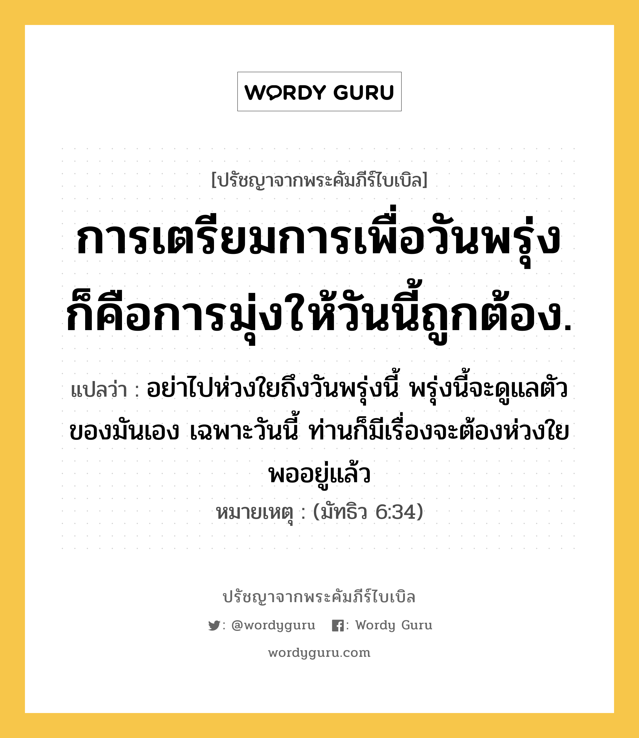 การเตรียมการเพื่อวันพรุ่ง ก็คือการมุ่งให้วันนี้ถูกต้อง., ปรัชญาจากพระคัมภีร์ไบเบิล การเตรียมการเพื่อวันพรุ่ง ก็คือการมุ่งให้วันนี้ถูกต้อง. แปลว่า อย่าไปห่วงใยถึงวันพรุ่งนี้ พรุ่งนี้จะดูแลตัวของมันเอง เฉพาะวันนี้ ท่านก็มีเรื่องจะต้องห่วงใยพออยู่แล้ว หมายเหตุ (มัทธิว 6:34)