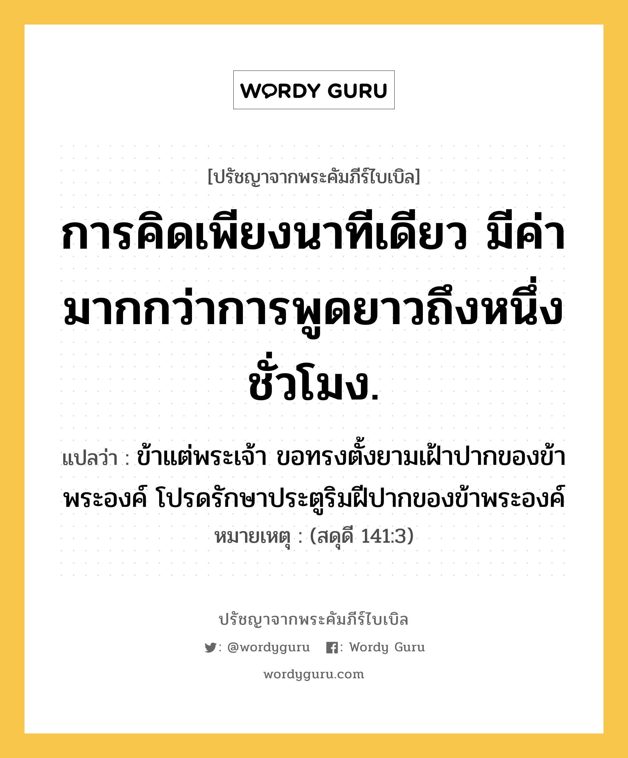 การคิดเพียงนาทีเดียว มีค่ามากกว่าการพูดยาวถึงหนึ่งชั่วโมง., ปรัชญาจากพระคัมภีร์ไบเบิล การคิดเพียงนาทีเดียว มีค่ามากกว่าการพูดยาวถึงหนึ่งชั่วโมง. แปลว่า ข้าแต่พระเจ้า ขอทรงตั้งยามเฝ้าปากของข้าพระองค์ โปรดรักษาประตูริมฝีปากของข้าพระองค์ หมายเหตุ (สดุดี 141:3)