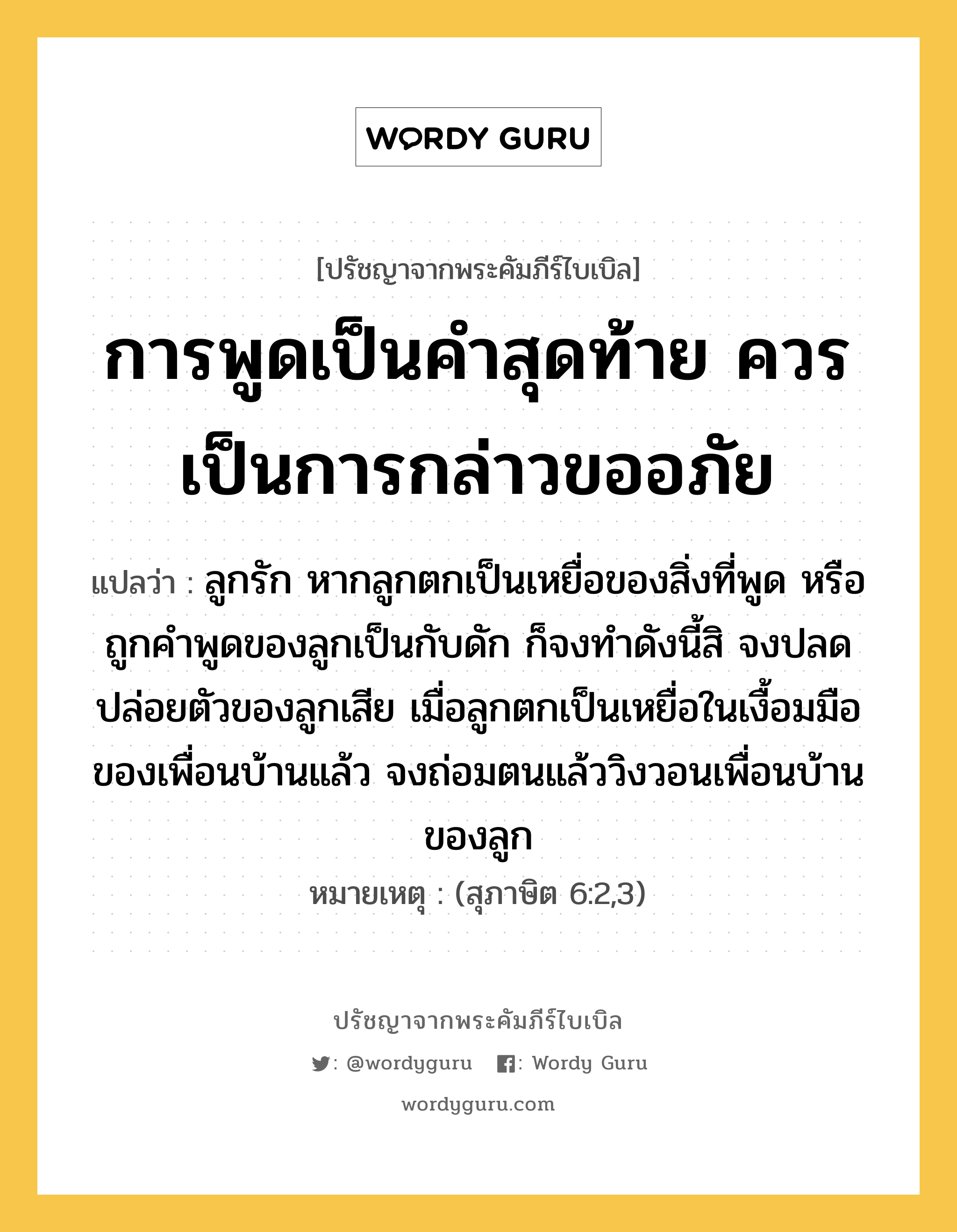 การพูดเป็นคำสุดท้าย ควรเป็นการกล่าวขออภัย, ปรัชญาจากพระคัมภีร์ไบเบิล การพูดเป็นคำสุดท้าย ควรเป็นการกล่าวขออภัย แปลว่า ลูกรัก หากลูกตกเป็นเหยื่อของสิ่งที่พูด หรือถูกคำพูดของลูกเป็นกับดัก ก็จงทำดังนี้สิ จงปลดปล่อยตัวของลูกเสีย เมื่อลูกตกเป็นเหยื่อในเงื้อมมือของเพื่อนบ้านแล้ว จงถ่อมตนแล้ววิงวอนเพื่อนบ้านของลูก หมายเหตุ (สุภาษิต 6:2,3)