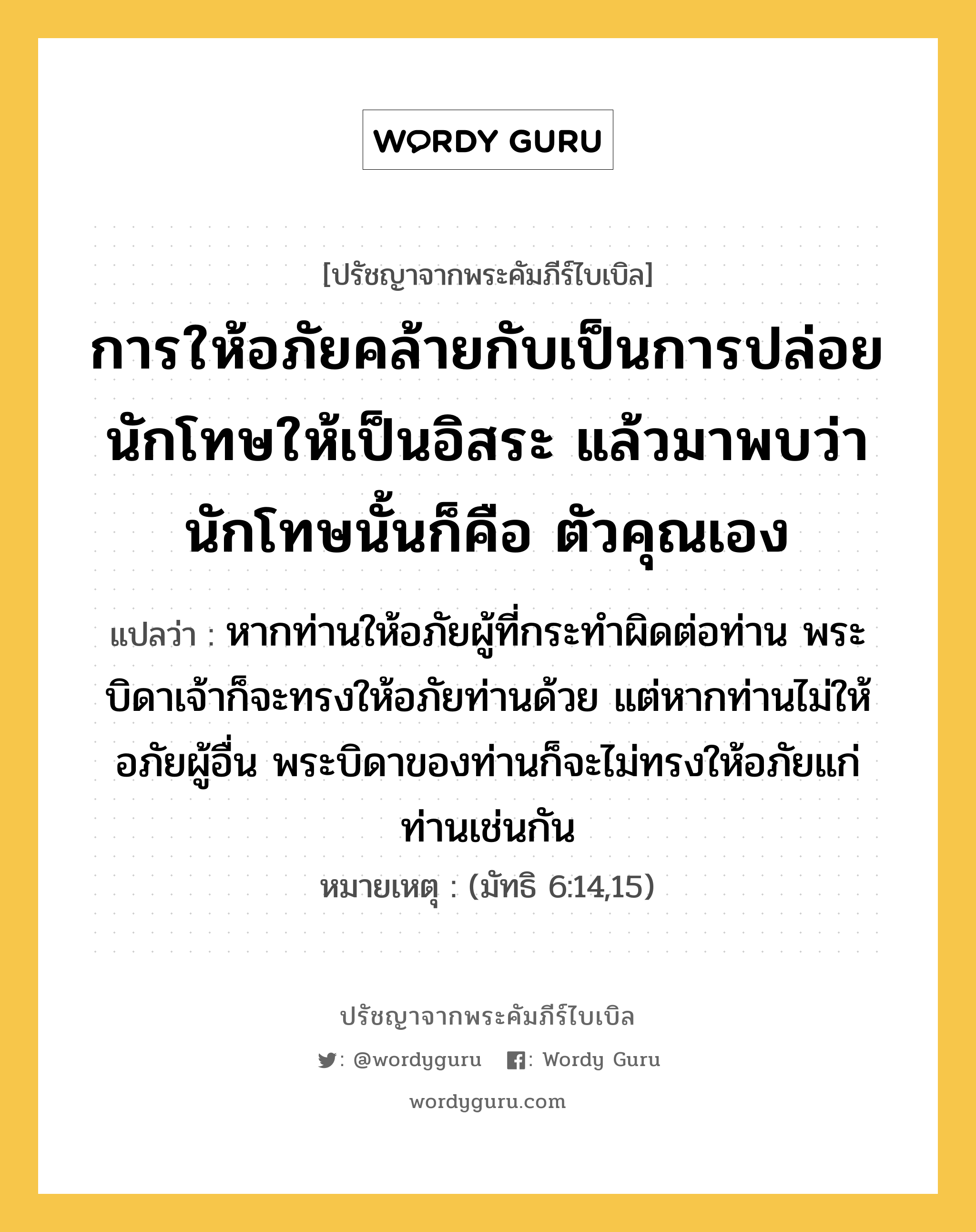 การให้อภัยคล้ายกับเป็นการปล่อยนักโทษให้เป็นอิสระ แล้วมาพบว่า นักโทษนั้นก็คือ ตัวคุณเอง, ปรัชญาจากพระคัมภีร์ไบเบิล การให้อภัยคล้ายกับเป็นการปล่อยนักโทษให้เป็นอิสระ แล้วมาพบว่า นักโทษนั้นก็คือ ตัวคุณเอง แปลว่า หากท่านให้อภัยผู้ที่กระทำผิดต่อท่าน พระบิดาเจ้าก็จะทรงให้อภัยท่านด้วย แต่หากท่านไม่ให้อภัยผู้อื่น พระบิดาของท่านก็จะไม่ทรงให้อภัยแก่ท่านเช่นกัน หมายเหตุ (มัทธิ 6:14,15)