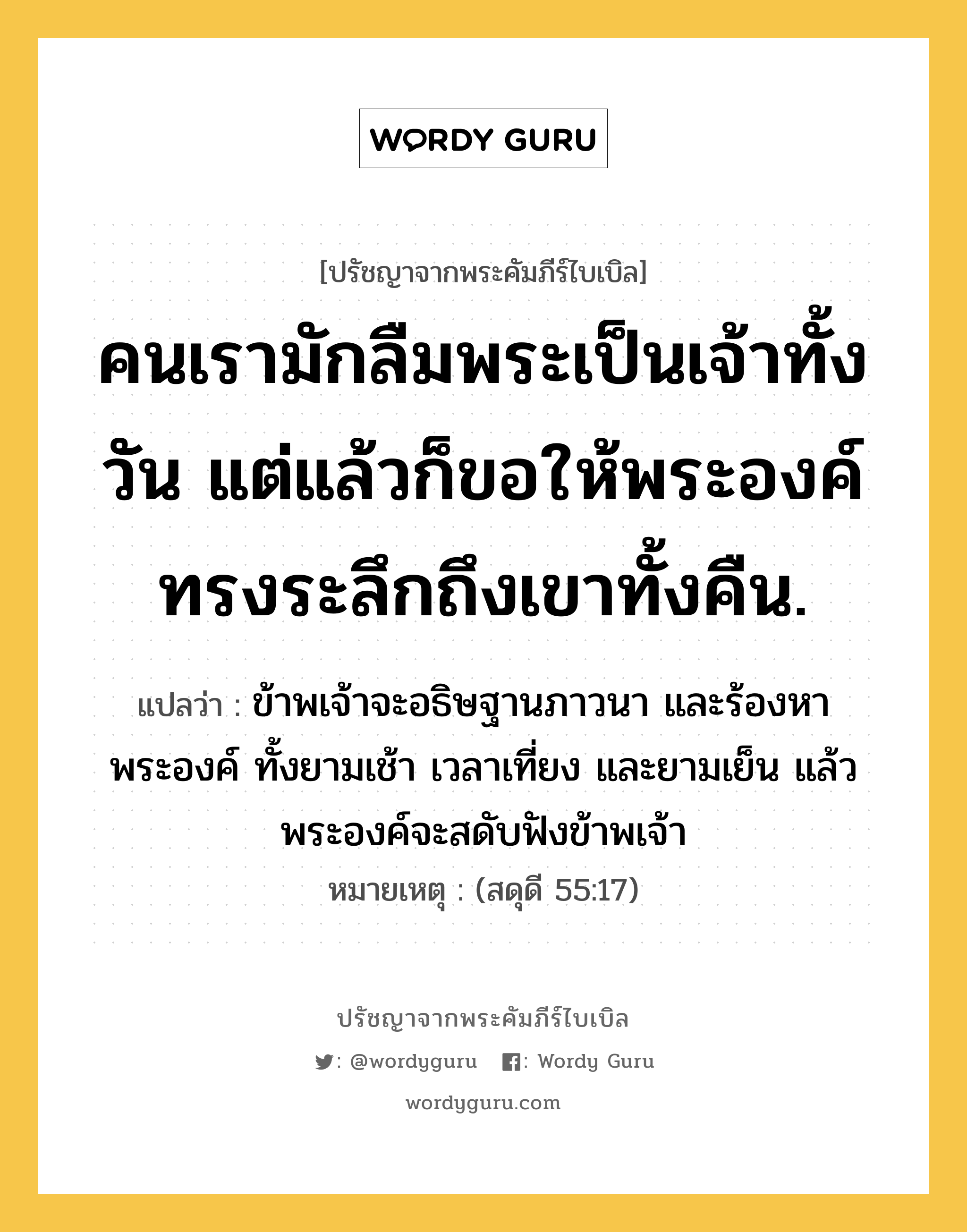 คนเรามักลืมพระเป็นเจ้าทั้งวัน แต่แล้วก็ขอให้พระองค์ ทรงระลึกถึงเขาทั้งคืน., ปรัชญาจากพระคัมภีร์ไบเบิล คนเรามักลืมพระเป็นเจ้าทั้งวัน แต่แล้วก็ขอให้พระองค์ ทรงระลึกถึงเขาทั้งคืน. แปลว่า ข้าพเจ้าจะอธิษฐานภาวนา และร้องหาพระองค์ ทั้งยามเช้า เวลาเที่ยง และยามเย็น แล้วพระองค์จะสดับฟังข้าพเจ้า หมายเหตุ (สดุดี 55:17)