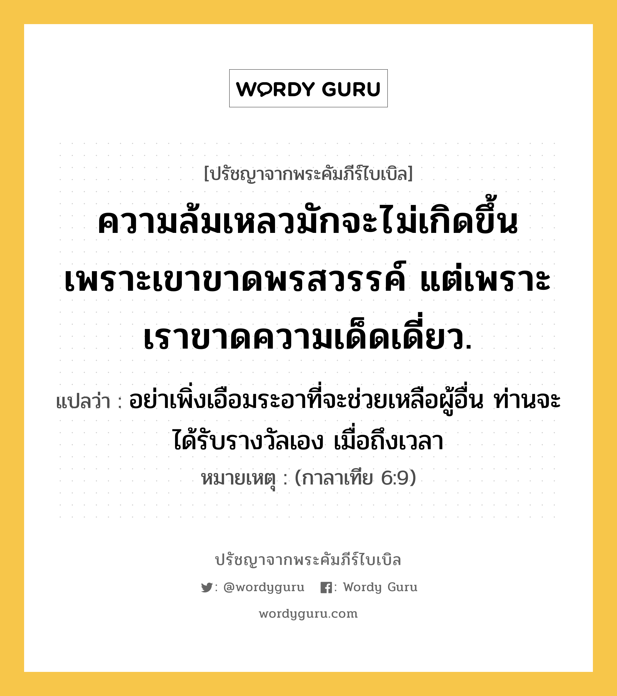 ความล้มเหลวมักจะไม่เกิดขึ้น เพราะเขาขาดพรสวรรค์ แต่เพราะเราขาดความเด็ดเดี่ยว., ปรัชญาจากพระคัมภีร์ไบเบิล ความล้มเหลวมักจะไม่เกิดขึ้น เพราะเขาขาดพรสวรรค์ แต่เพราะเราขาดความเด็ดเดี่ยว. แปลว่า อย่าเพิ่งเอือมระอาที่จะช่วยเหลือผู้อื่น ท่านจะได้รับรางวัลเอง เมื่อถึงเวลา หมายเหตุ (กาลาเทีย 6:9)