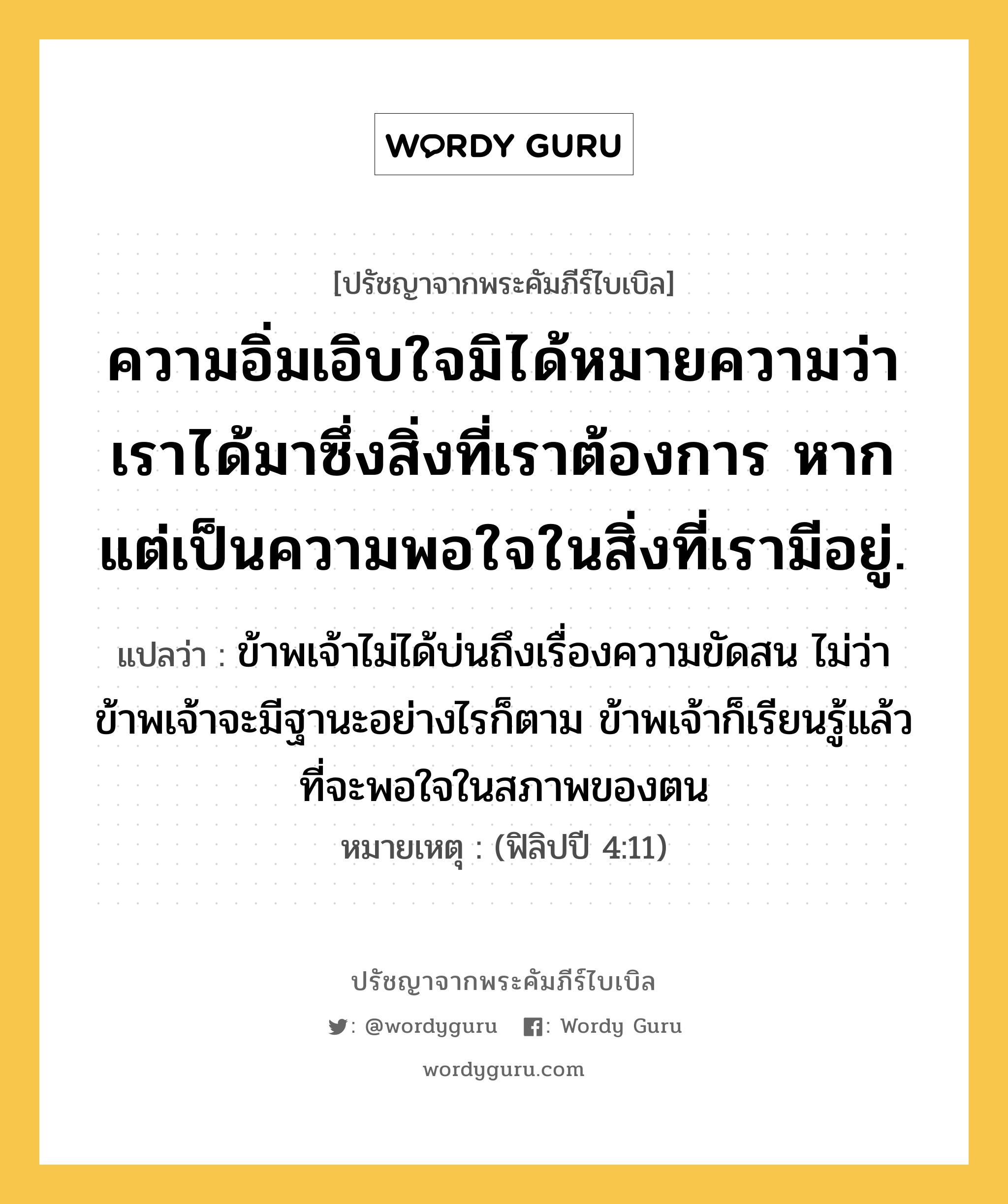 ความอิ่มเอิบใจมิได้หมายความว่า เราได้มาซึ่งสิ่งที่เราต้องการ หากแต่เป็นความพอใจในสิ่งที่เรามีอยู่., ปรัชญาจากพระคัมภีร์ไบเบิล ความอิ่มเอิบใจมิได้หมายความว่า เราได้มาซึ่งสิ่งที่เราต้องการ หากแต่เป็นความพอใจในสิ่งที่เรามีอยู่. แปลว่า ข้าพเจ้าไม่ได้บ่นถึงเรื่องความขัดสน ไม่ว่าข้าพเจ้าจะมีฐานะอย่างไรก็ตาม ข้าพเจ้าก็เรียนรู้แล้วที่จะพอใจในสภาพของตน หมายเหตุ (ฟิลิปปี 4:11)