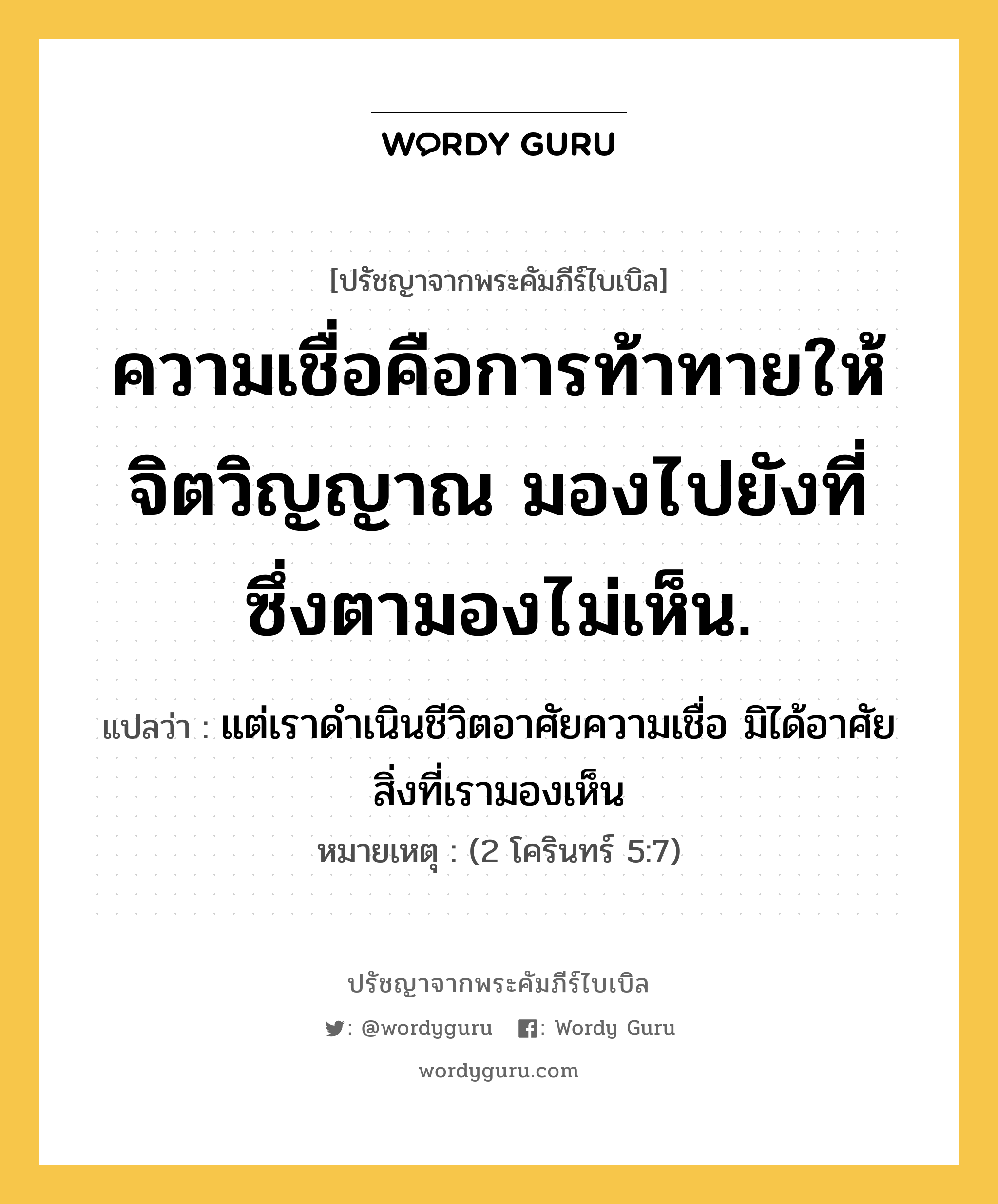 ความเชื่อคือการท้าทายให้จิตวิญญาณ มองไปยังที่ซึ่งตามองไม่เห็น., ปรัชญาจากพระคัมภีร์ไบเบิล ความเชื่อคือการท้าทายให้จิตวิญญาณ มองไปยังที่ซึ่งตามองไม่เห็น. แปลว่า แต่เราดำเนินชีวิตอาศัยความเชื่อ มิได้อาศัยสิ่งที่เรามองเห็น หมายเหตุ (2 โครินทร์ 5:7)