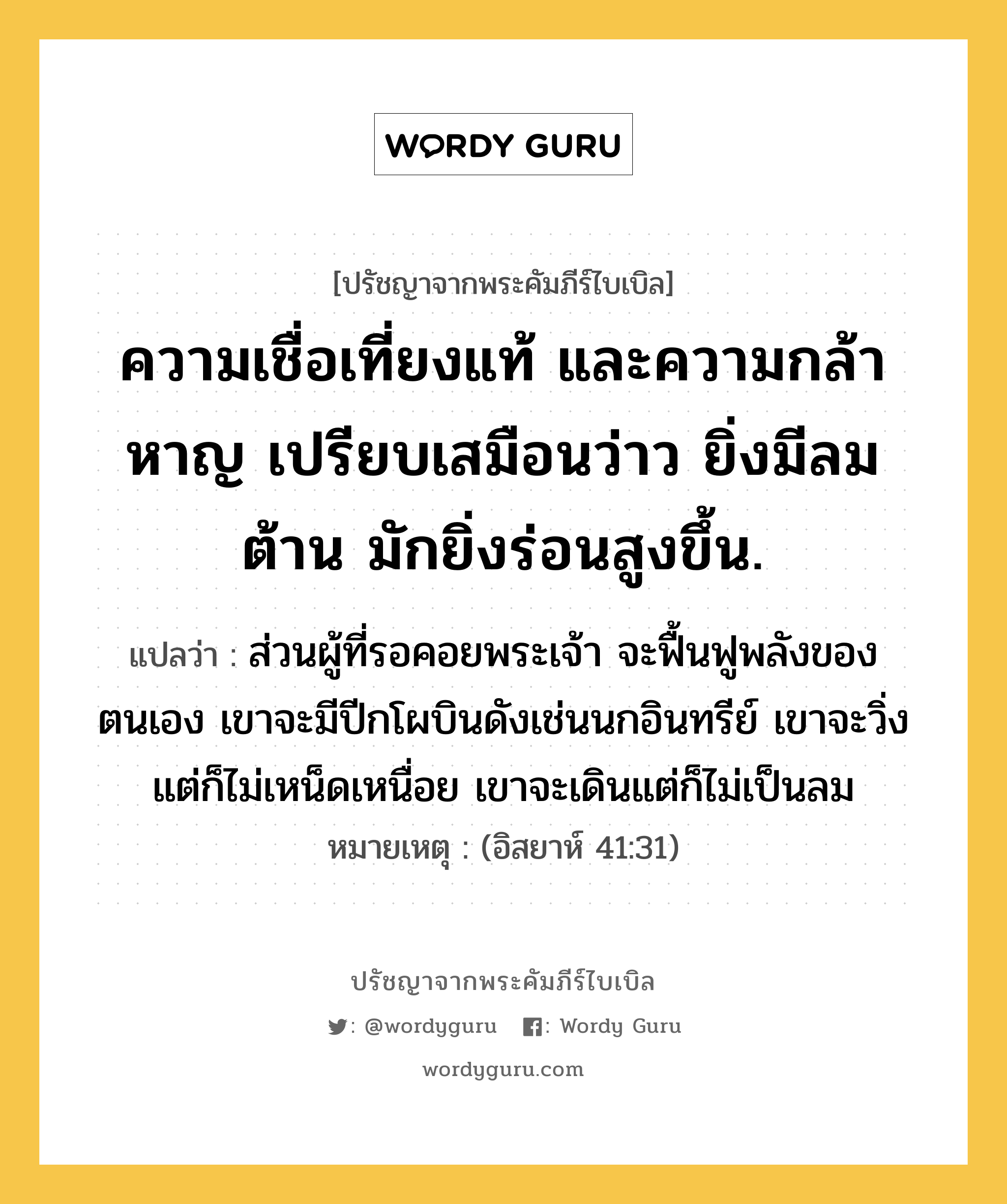 ความเชื่อเที่ยงแท้ และความกล้าหาญ เปรียบเสมือนว่าว ยิ่งมีลมต้าน มักยิ่งร่อนสูงขึ้น., ปรัชญาจากพระคัมภีร์ไบเบิล ความเชื่อเที่ยงแท้ และความกล้าหาญ เปรียบเสมือนว่าว ยิ่งมีลมต้าน มักยิ่งร่อนสูงขึ้น. แปลว่า ส่วนผู้ที่รอคอยพระเจ้า จะฟื้นฟูพลังของตนเอง เขาจะมีปีกโผบินดังเช่นนกอินทรีย์ เขาจะวิ่งแต่ก็ไม่เหน็ดเหนื่อย เขาจะเดินแต่ก็ไม่เป็นลม หมายเหตุ (อิสยาห์ 41:31)