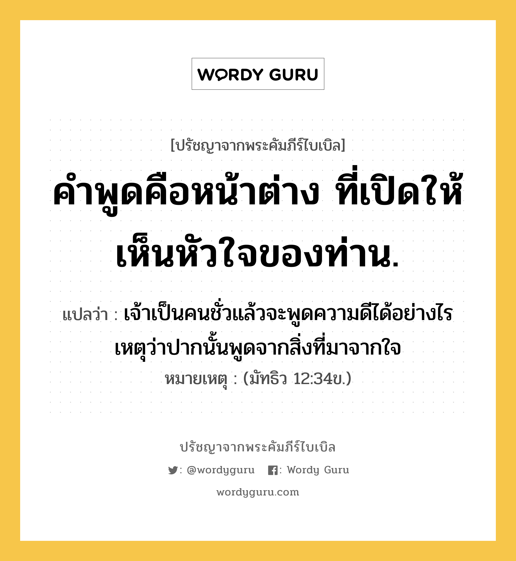 คำพูดคือหน้าต่าง ที่เปิดให้เห็นหัวใจของท่าน., ปรัชญาจากพระคัมภีร์ไบเบิล คำพูดคือหน้าต่าง ที่เปิดให้เห็นหัวใจของท่าน. แปลว่า เจ้าเป็นคนชั่วแล้วจะพูดความดีได้อย่างไร เหตุว่าปากนั้นพูดจากสิ่งที่มาจากใจ หมายเหตุ (มัทธิว 12:34ข.)