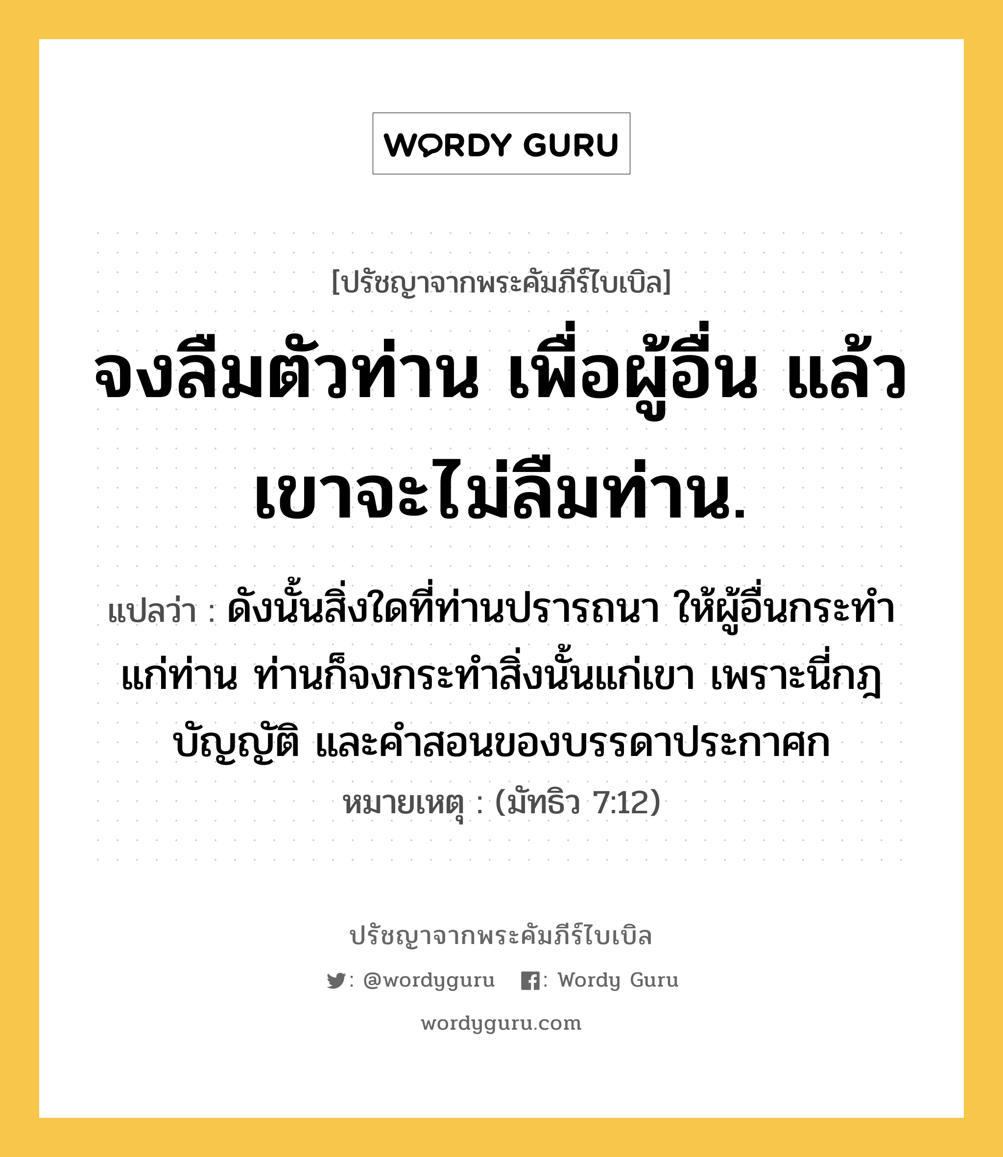 จงลืมตัวท่าน เพื่อผู้อื่น แล้วเขาจะไม่ลืมท่าน., ปรัชญาจากพระคัมภีร์ไบเบิล จงลืมตัวท่าน เพื่อผู้อื่น แล้วเขาจะไม่ลืมท่าน. แปลว่า ดังนั้นสิ่งใดที่ท่านปรารถนา ให้ผู้อื่นกระทำแก่ท่าน ท่านก็จงกระทำสิ่งนั้นแก่เขา เพราะนี่กฎบัญญัติ และคำสอนของบรรดาประกาศก หมายเหตุ (มัทธิว 7:12)