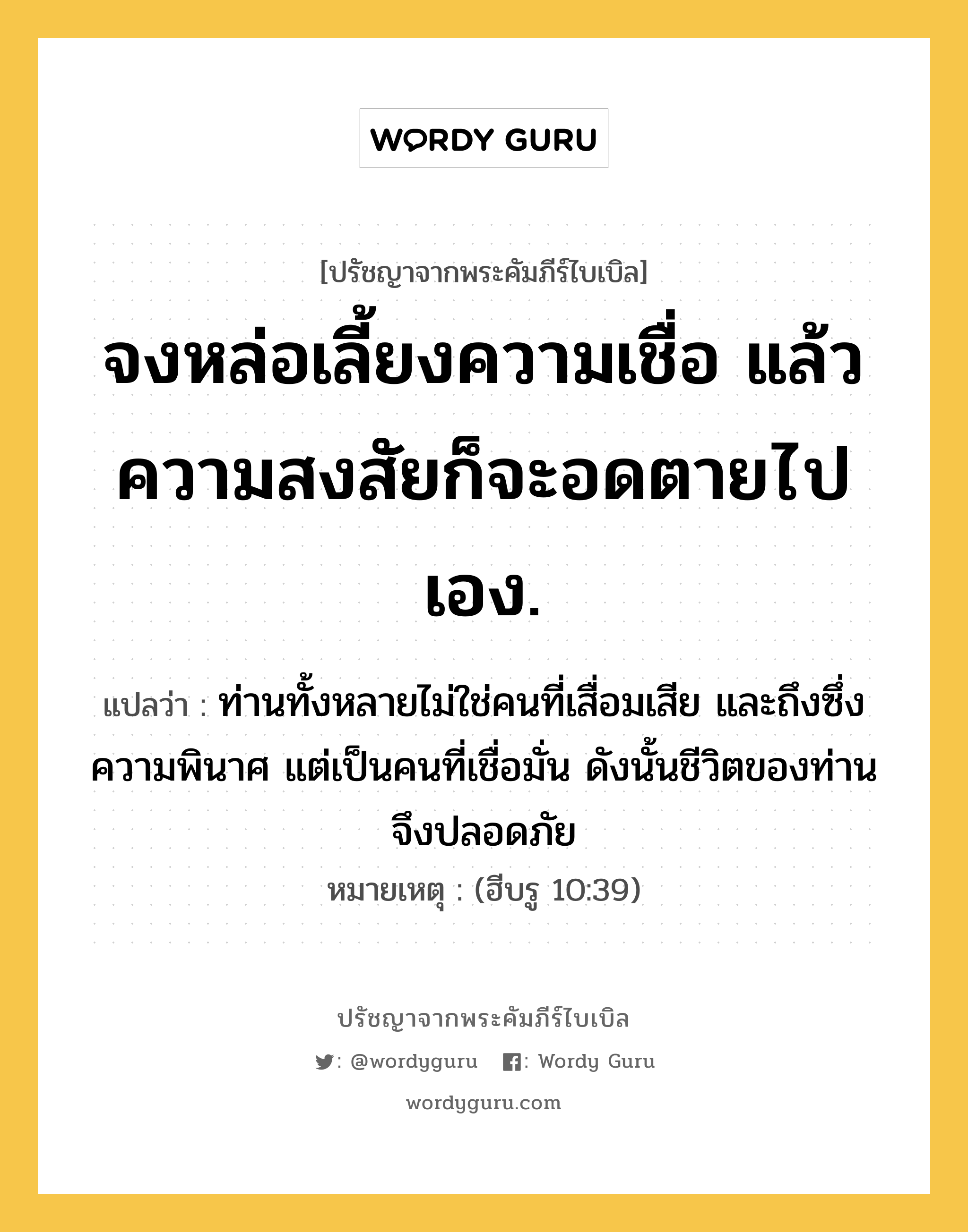 จงหล่อเลี้ยงความเชื่อ แล้วความสงสัยก็จะอดตายไปเอง., ปรัชญาจากพระคัมภีร์ไบเบิล จงหล่อเลี้ยงความเชื่อ แล้วความสงสัยก็จะอดตายไปเอง. แปลว่า ท่านทั้งหลายไม่ใช่คนที่เสื่อมเสีย และถึงซึ่งความพินาศ แต่เป็นคนที่เชื่อมั่น ดังนั้นชีวิตของท่านจึงปลอดภัย หมายเหตุ (ฮีบรู 10:39)