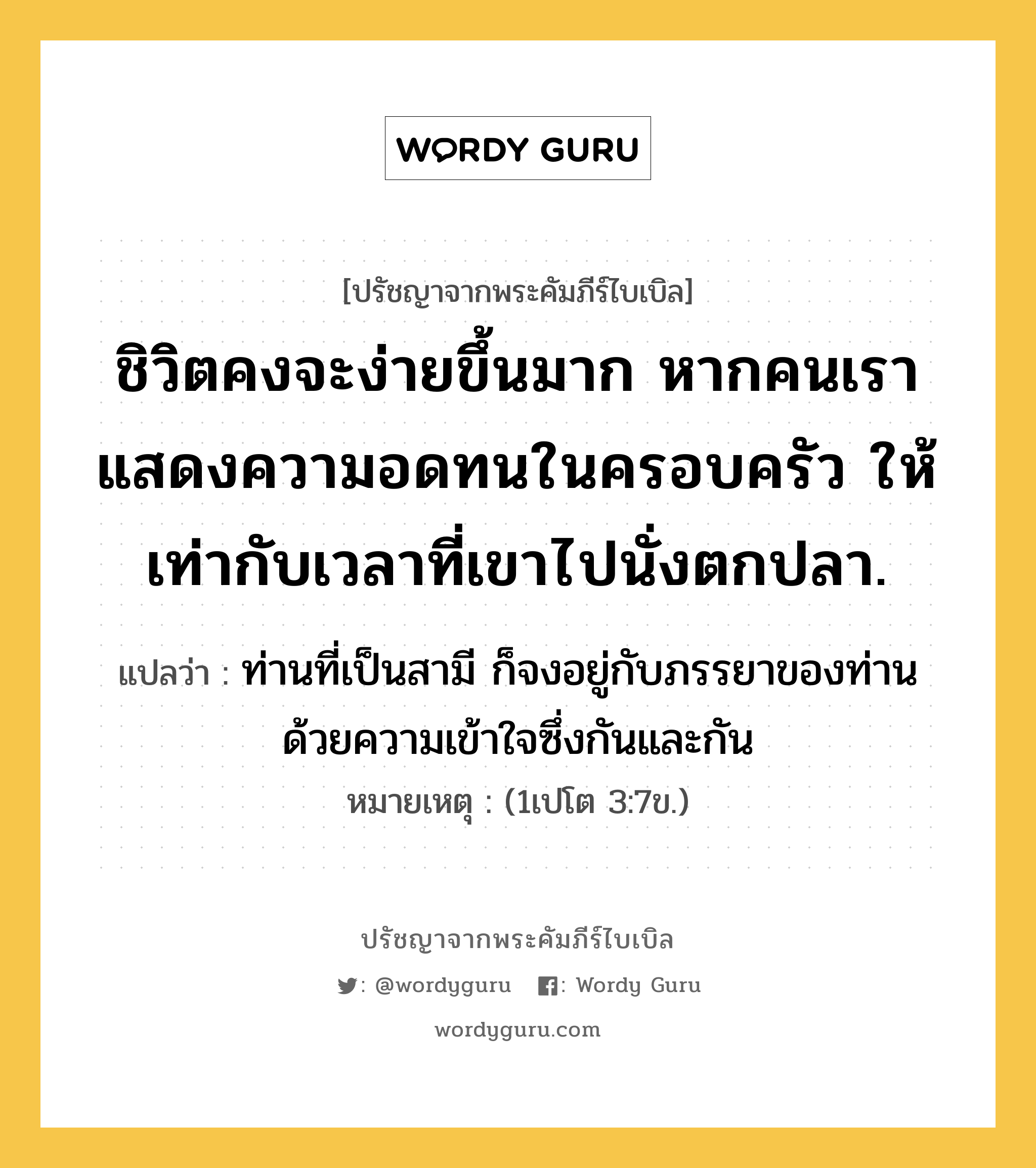 ชิวิตคงจะง่ายขึ้นมาก หากคนเรา แสดงความอดทนในครอบครัว ให้เท่ากับเวลาที่เขาไปนั่งตกปลา., ปรัชญาจากพระคัมภีร์ไบเบิล ชิวิตคงจะง่ายขึ้นมาก หากคนเรา แสดงความอดทนในครอบครัว ให้เท่ากับเวลาที่เขาไปนั่งตกปลา. แปลว่า ท่านที่เป็นสามี ก็จงอยู่กับภรรยาของท่าน ด้วยความเข้าใจซึ่งกันและกัน หมายเหตุ (1เปโต 3:7ข.)