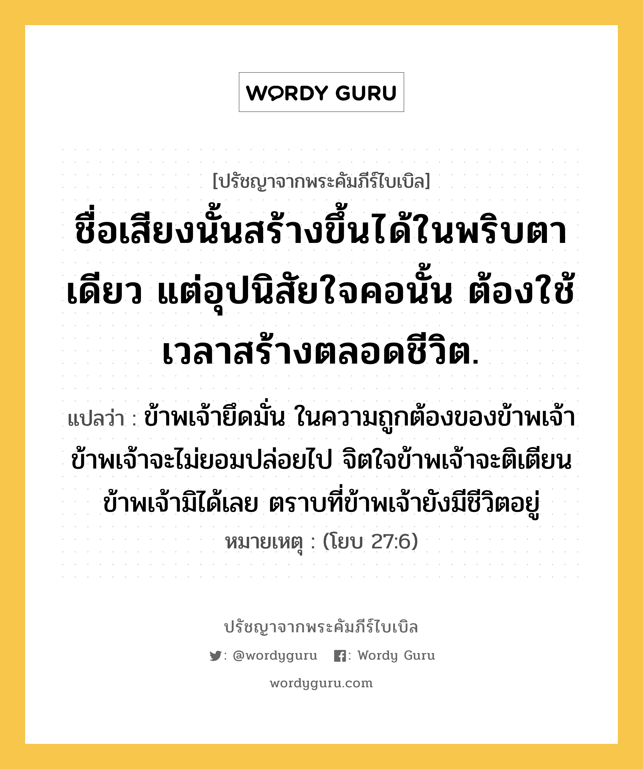 ชื่อเสียงนั้นสร้างขึ้นได้ในพริบตาเดียว แต่อุปนิสัยใจคอนั้น ต้องใช้เวลาสร้างตลอดชีวิต., ปรัชญาจากพระคัมภีร์ไบเบิล ชื่อเสียงนั้นสร้างขึ้นได้ในพริบตาเดียว แต่อุปนิสัยใจคอนั้น ต้องใช้เวลาสร้างตลอดชีวิต. แปลว่า ข้าพเจ้ายึดมั่น ในความถูกต้องของข้าพเจ้า ข้าพเจ้าจะไม่ยอมปล่อยไป จิตใจข้าพเจ้าจะติเตียนข้าพเจ้ามิได้เลย ตราบที่ข้าพเจ้ายังมีชีวิตอยู่ หมายเหตุ (โยบ 27:6)