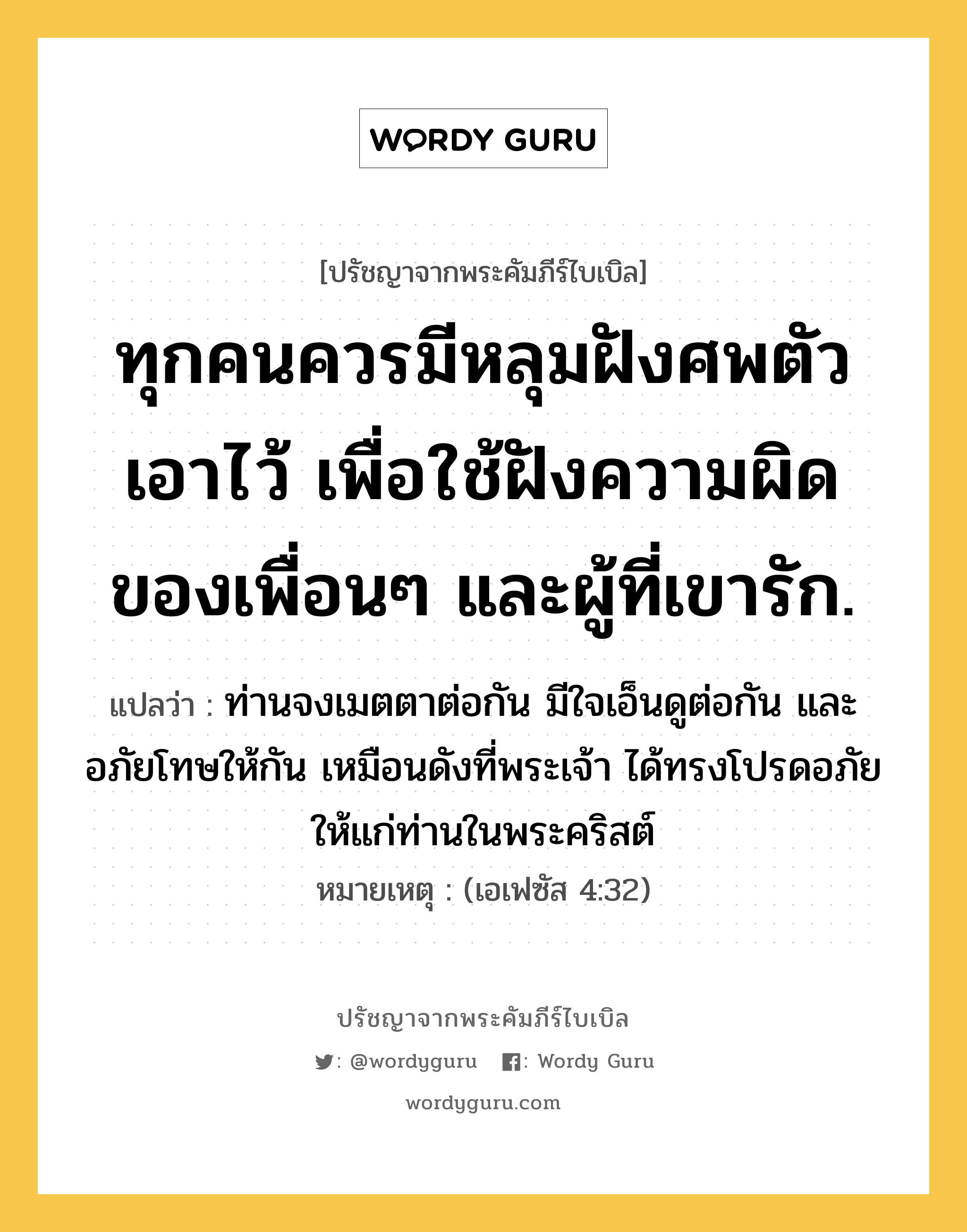 ทุกคนควรมีหลุมฝังศพตัวเอาไว้ เพื่อใช้ฝังความผิดของเพื่อนๆ และผู้ที่เขารัก., ปรัชญาจากพระคัมภีร์ไบเบิล ทุกคนควรมีหลุมฝังศพตัวเอาไว้ เพื่อใช้ฝังความผิดของเพื่อนๆ และผู้ที่เขารัก. แปลว่า ท่านจงเมตตาต่อกัน มีใจเอ็นดูต่อกัน และอภัยโทษให้กัน เหมือนดังที่พระเจ้า ได้ทรงโปรดอภัยให้แก่ท่านในพระคริสต์ หมายเหตุ (เอเฟซัส 4:32)