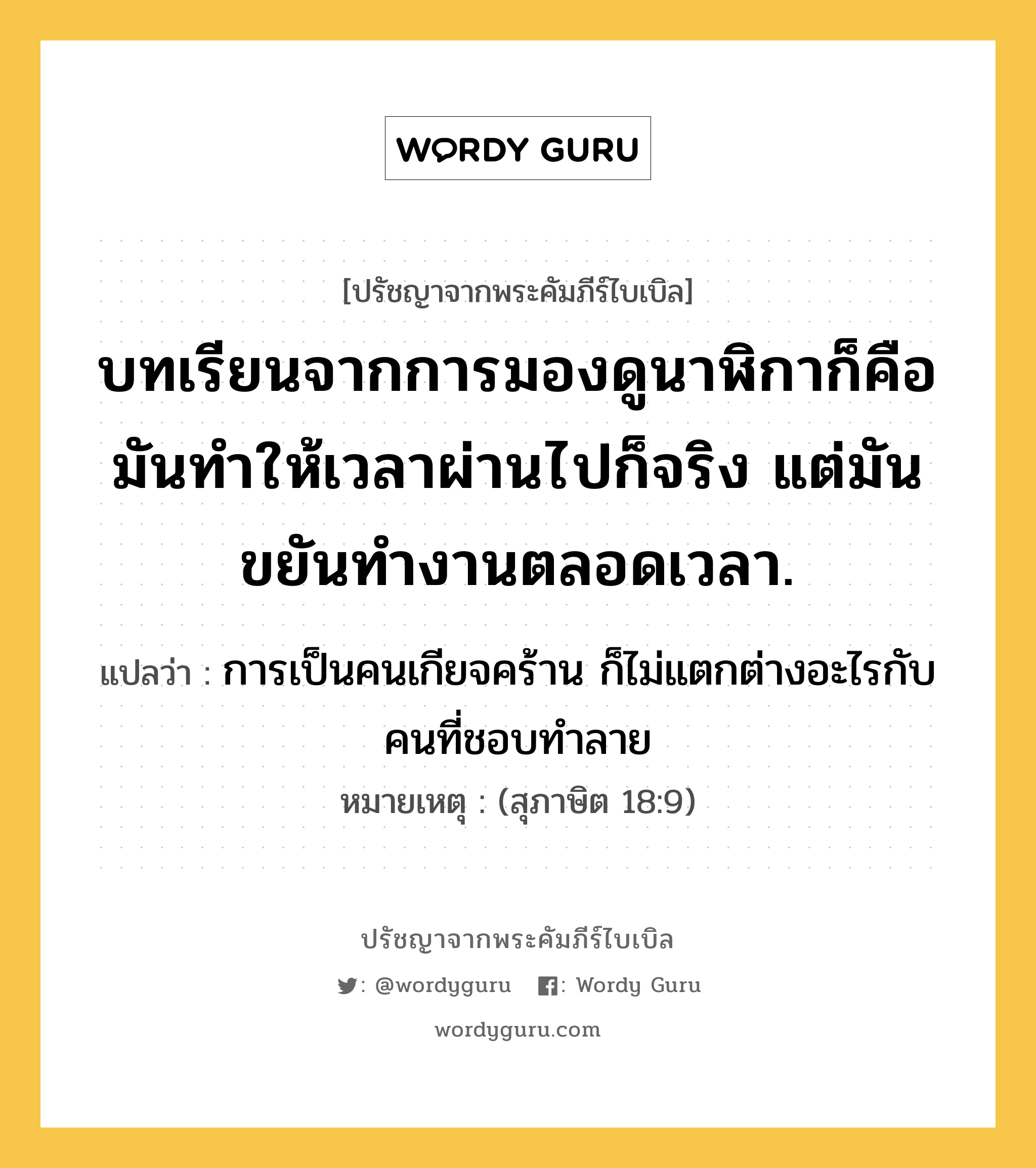 บทเรียนจากการมองดูนาฬิกาก็คือ มันทำให้เวลาผ่านไปก็จริง แต่มันขยันทำงานตลอดเวลา., ปรัชญาจากพระคัมภีร์ไบเบิล บทเรียนจากการมองดูนาฬิกาก็คือ มันทำให้เวลาผ่านไปก็จริง แต่มันขยันทำงานตลอดเวลา. แปลว่า การเป็นคนเกียจคร้าน ก็ไม่แตกต่างอะไรกับคนที่ชอบทำลาย หมายเหตุ (สุภาษิต 18:9)