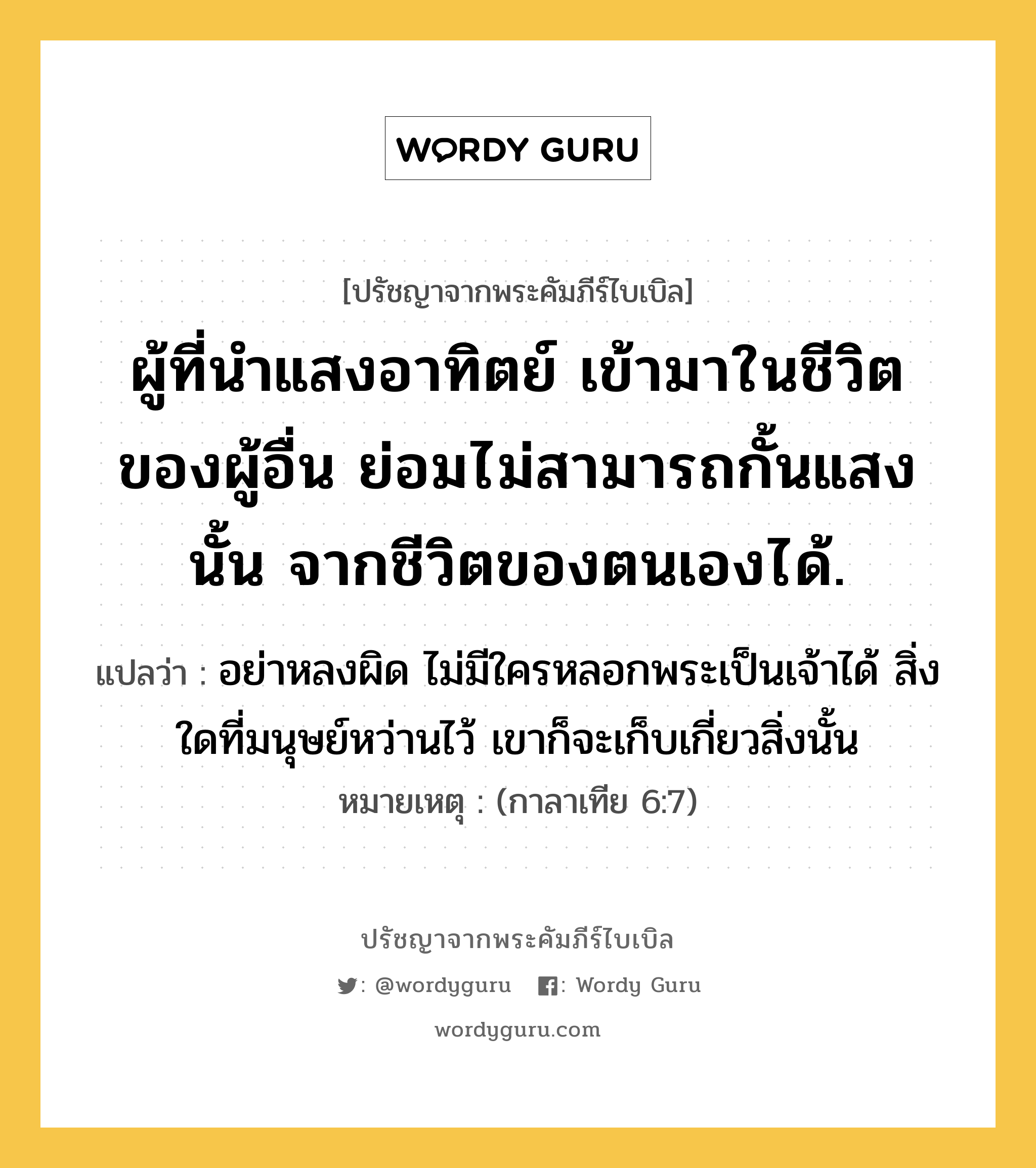 ผู้ที่นำแสงอาทิตย์ เข้ามาในชีวิตของผู้อื่น ย่อมไม่สามารถกั้นแสงนั้น จากชีวิตของตนเองได้., ปรัชญาจากพระคัมภีร์ไบเบิล ผู้ที่นำแสงอาทิตย์ เข้ามาในชีวิตของผู้อื่น ย่อมไม่สามารถกั้นแสงนั้น จากชีวิตของตนเองได้. แปลว่า อย่าหลงผิด ไม่มีใครหลอกพระเป็นเจ้าได้ สิ่งใดที่มนุษย์หว่านไว้ เขาก็จะเก็บเกี่ยวสิ่งนั้น หมายเหตุ (กาลาเทีย 6:7)