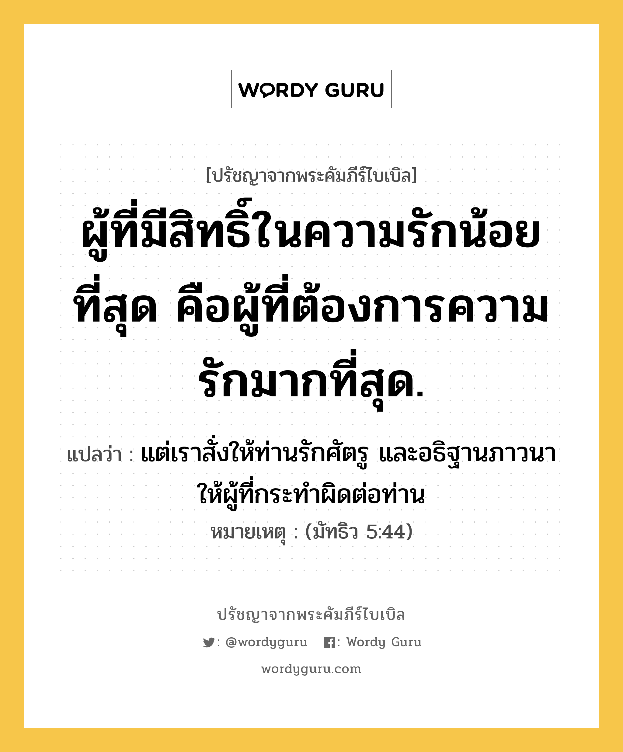 ผู้ที่มีสิทธิ์ในความรักน้อยที่สุด คือผู้ที่ต้องการความรักมากที่สุด., ปรัชญาจากพระคัมภีร์ไบเบิล ผู้ที่มีสิทธิ์ในความรักน้อยที่สุด คือผู้ที่ต้องการความรักมากที่สุด. แปลว่า แต่เราสั่งให้ท่านรักศัตรู และอธิฐานภาวนา ให้ผู้ที่กระทำผิดต่อท่าน หมายเหตุ (มัทธิว 5:44)