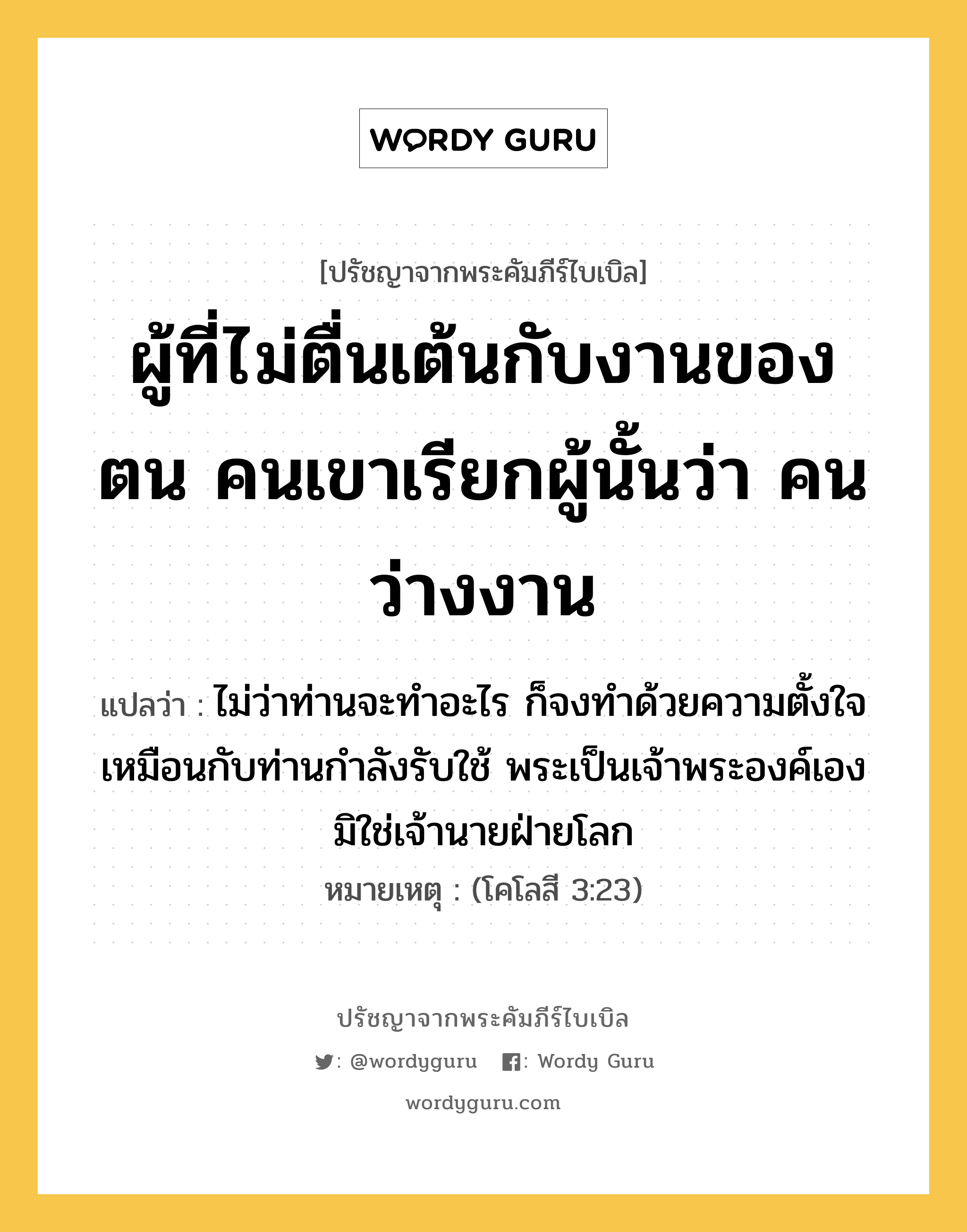 ผู้ที่ไม่ตื่นเต้นกับงานของตน คนเขาเรียกผู้นั้นว่า คนว่างงาน, ปรัชญาจากพระคัมภีร์ไบเบิล ผู้ที่ไม่ตื่นเต้นกับงานของตน คนเขาเรียกผู้นั้นว่า คนว่างงาน แปลว่า ไม่ว่าท่านจะทำอะไร ก็จงทำด้วยความตั้งใจ เหมือนกับท่านกำลังรับใช้ พระเป็นเจ้าพระองค์เอง มิใช่เจ้านายฝ่ายโลก หมายเหตุ (โคโลสี 3:23)