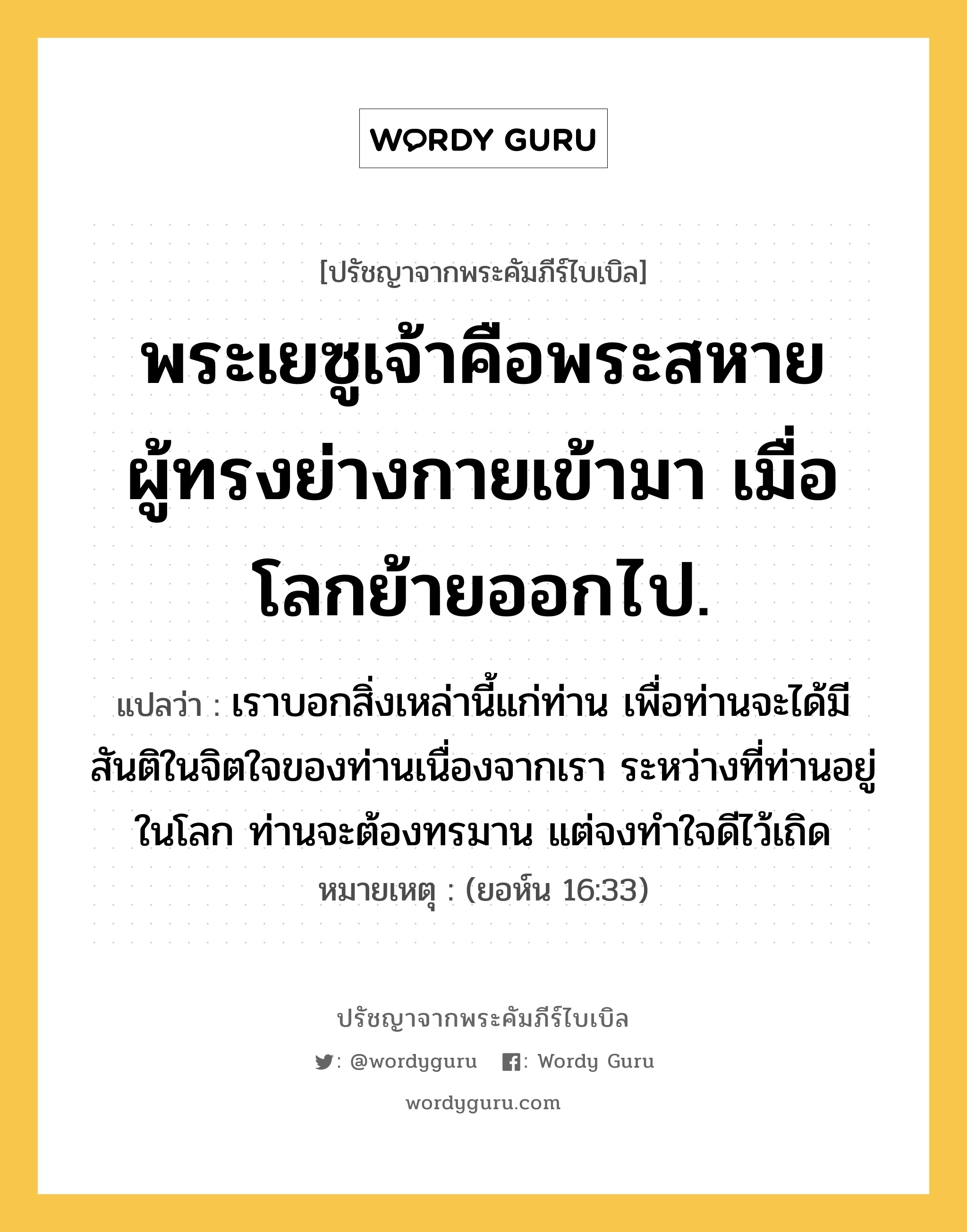 พระเยซูเจ้าคือพระสหาย ผู้ทรงย่างกายเข้ามา เมื่อโลกย้ายออกไป., ปรัชญาจากพระคัมภีร์ไบเบิล พระเยซูเจ้าคือพระสหาย ผู้ทรงย่างกายเข้ามา เมื่อโลกย้ายออกไป. แปลว่า เราบอกสิ่งเหล่านี้แก่ท่าน เพื่อท่านจะได้มีสันติในจิตใจของท่านเนื่องจากเรา ระหว่างที่ท่านอยู่ในโลก ท่านจะต้องทรมาน แต่จงทำใจดีไว้เถิด หมายเหตุ (ยอห์น 16:33)