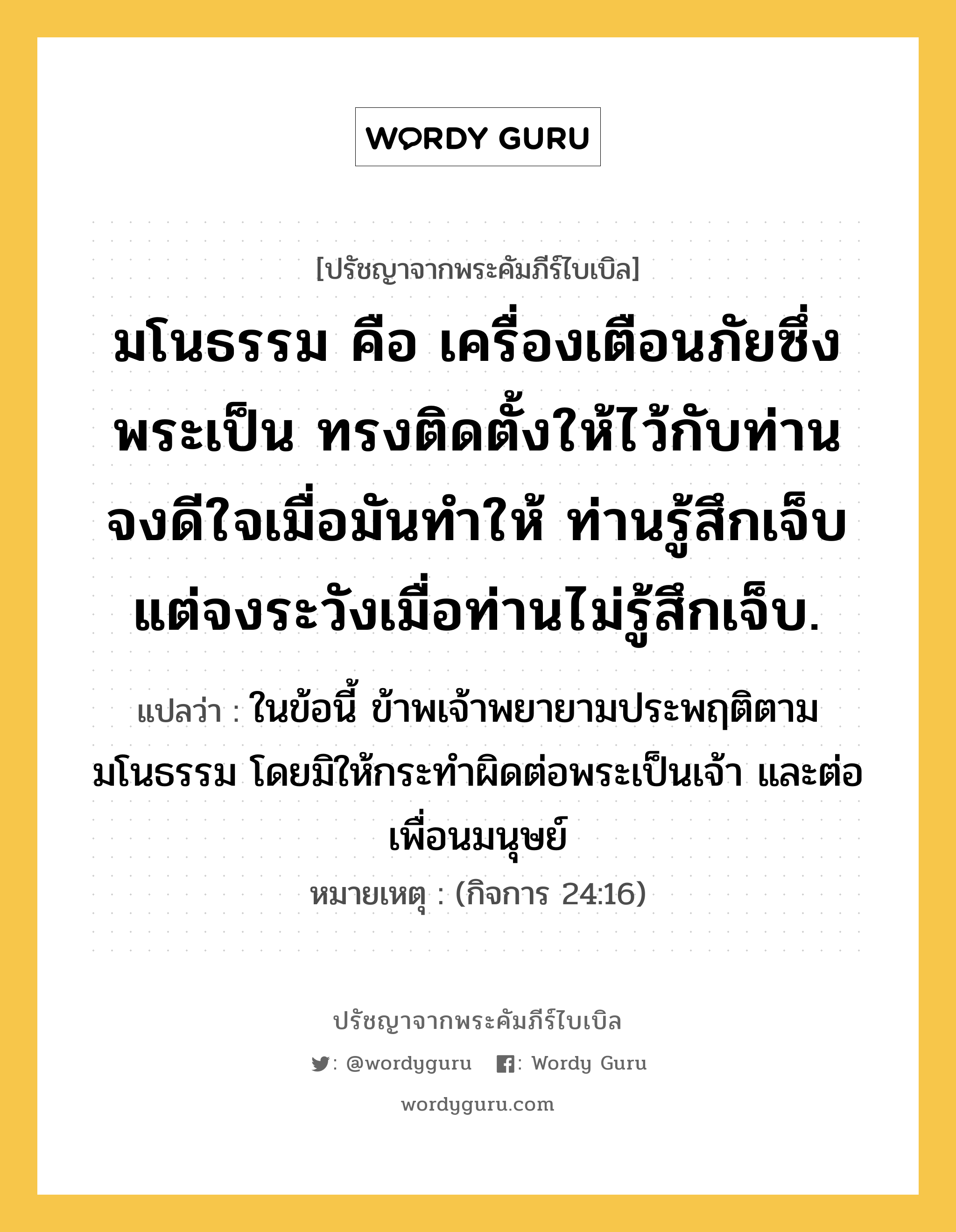 มโนธรรม คือ เครื่องเตือนภัยซึ่งพระเป็น ทรงติดตั้งให้ไว้กับท่าน จงดีใจเมื่อมันทำให้ ท่านรู้สึกเจ็บ แต่จงระวังเมื่อท่านไม่รู้สึกเจ็บ., ปรัชญาจากพระคัมภีร์ไบเบิล มโนธรรม คือ เครื่องเตือนภัยซึ่งพระเป็น ทรงติดตั้งให้ไว้กับท่าน จงดีใจเมื่อมันทำให้ ท่านรู้สึกเจ็บ แต่จงระวังเมื่อท่านไม่รู้สึกเจ็บ. แปลว่า ในข้อนี้ ข้าพเจ้าพยายามประพฤติตามมโนธรรม โดยมิให้กระทำผิดต่อพระเป็นเจ้า และต่อเพื่อนมนุษย์ หมายเหตุ (กิจการ 24:16)