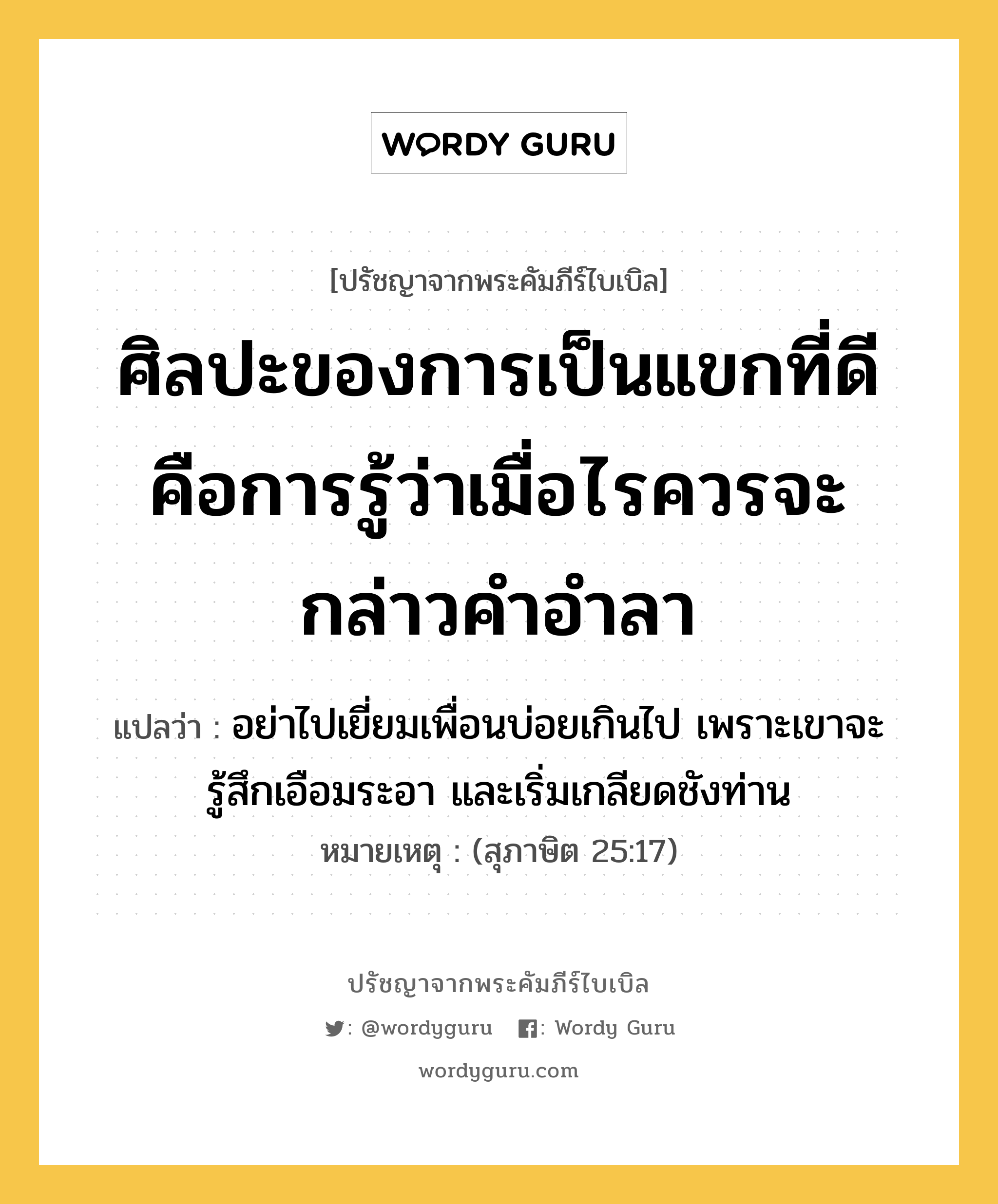 ศิลปะของการเป็นแขกที่ดี คือการรู้ว่าเมื่อไรควรจะกล่าวคำอำลา, ปรัชญาจากพระคัมภีร์ไบเบิล ศิลปะของการเป็นแขกที่ดี คือการรู้ว่าเมื่อไรควรจะกล่าวคำอำลา แปลว่า อย่าไปเยี่ยมเพื่อนบ่อยเกินไป เพราะเขาจะรู้สึกเอือมระอา และเริ่มเกลียดชังท่าน หมายเหตุ (สุภาษิต 25:17)