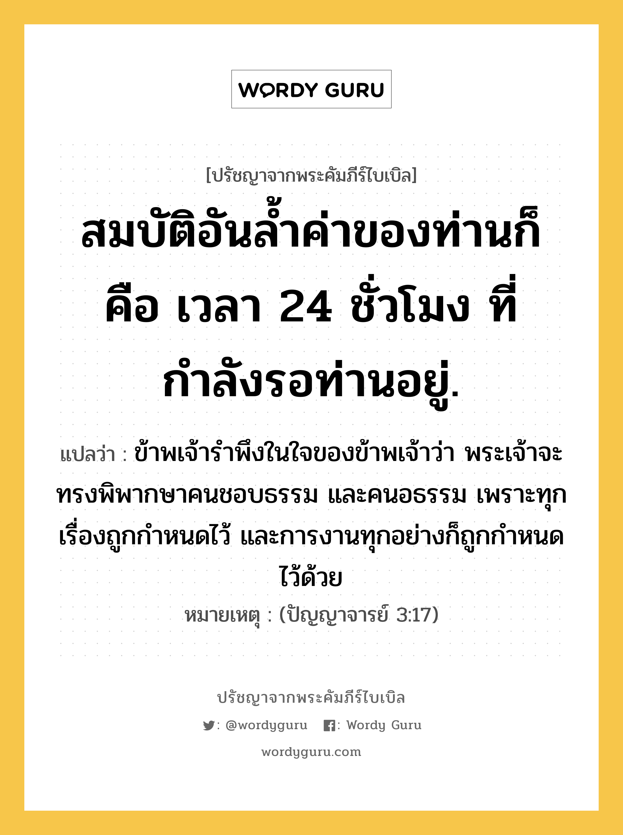 สมบัติอันล้ำค่าของท่านก็คือ เวลา 24 ชั่วโมง ที่กำลังรอท่านอยู่., ปรัชญาจากพระคัมภีร์ไบเบิล สมบัติอันล้ำค่าของท่านก็คือ เวลา 24 ชั่วโมง ที่กำลังรอท่านอยู่. แปลว่า ข้าพเจ้ารำพึงในใจของข้าพเจ้าว่า พระเจ้าจะทรงพิพากษาคนชอบธรรม และคนอธรรม เพราะทุกเรื่องถูกกำหนดไว้ และการงานทุกอย่างก็ถูกกำหนดไว้ด้วย หมายเหตุ (ปัญญาจารย์ 3:17)