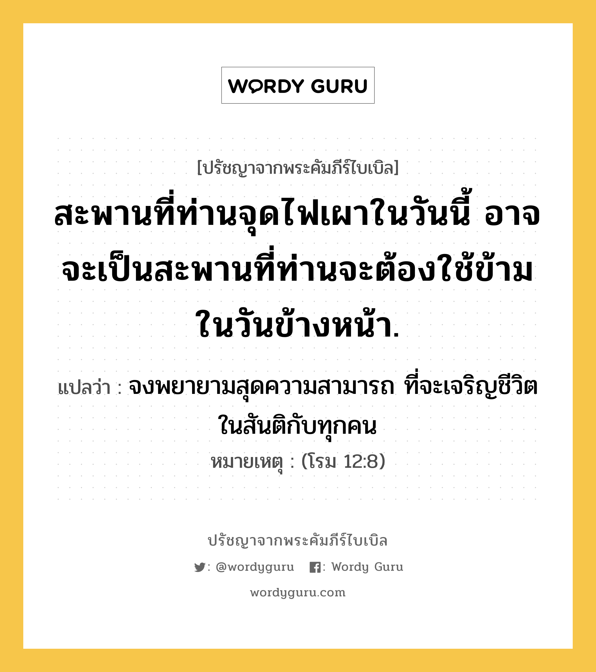 สะพานที่ท่านจุดไฟเผาในวันนี้ อาจจะเป็นสะพานที่ท่านจะต้องใช้ข้าม ในวันข้างหน้า., ปรัชญาจากพระคัมภีร์ไบเบิล สะพานที่ท่านจุดไฟเผาในวันนี้ อาจจะเป็นสะพานที่ท่านจะต้องใช้ข้าม ในวันข้างหน้า. แปลว่า จงพยายามสุดความสามารถ ที่จะเจริญชีวิตในสันติกับทุกคน หมายเหตุ (โรม 12:8)