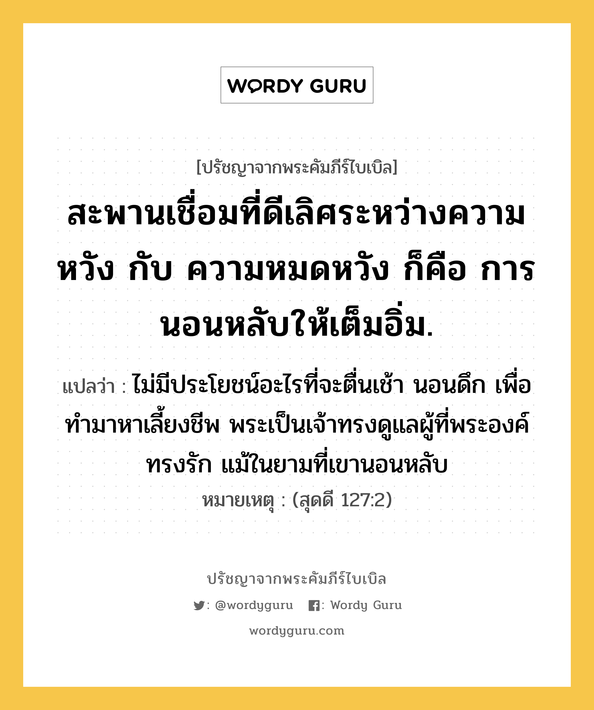 สะพานเชื่อมที่ดีเลิศระหว่างความหวัง กับ ความหมดหวัง ก็คือ การนอนหลับให้เต็มอิ่ม., ปรัชญาจากพระคัมภีร์ไบเบิล สะพานเชื่อมที่ดีเลิศระหว่างความหวัง กับ ความหมดหวัง ก็คือ การนอนหลับให้เต็มอิ่ม. แปลว่า ไม่มีประโยชน์อะไรที่จะตื่นเช้า นอนดึก เพื่อทำมาหาเลี้ยงชีพ พระเป็นเจ้าทรงดูแลผู้ที่พระองค์ทรงรัก แม้ในยามที่เขานอนหลับ หมายเหตุ (สุดดี 127:2)