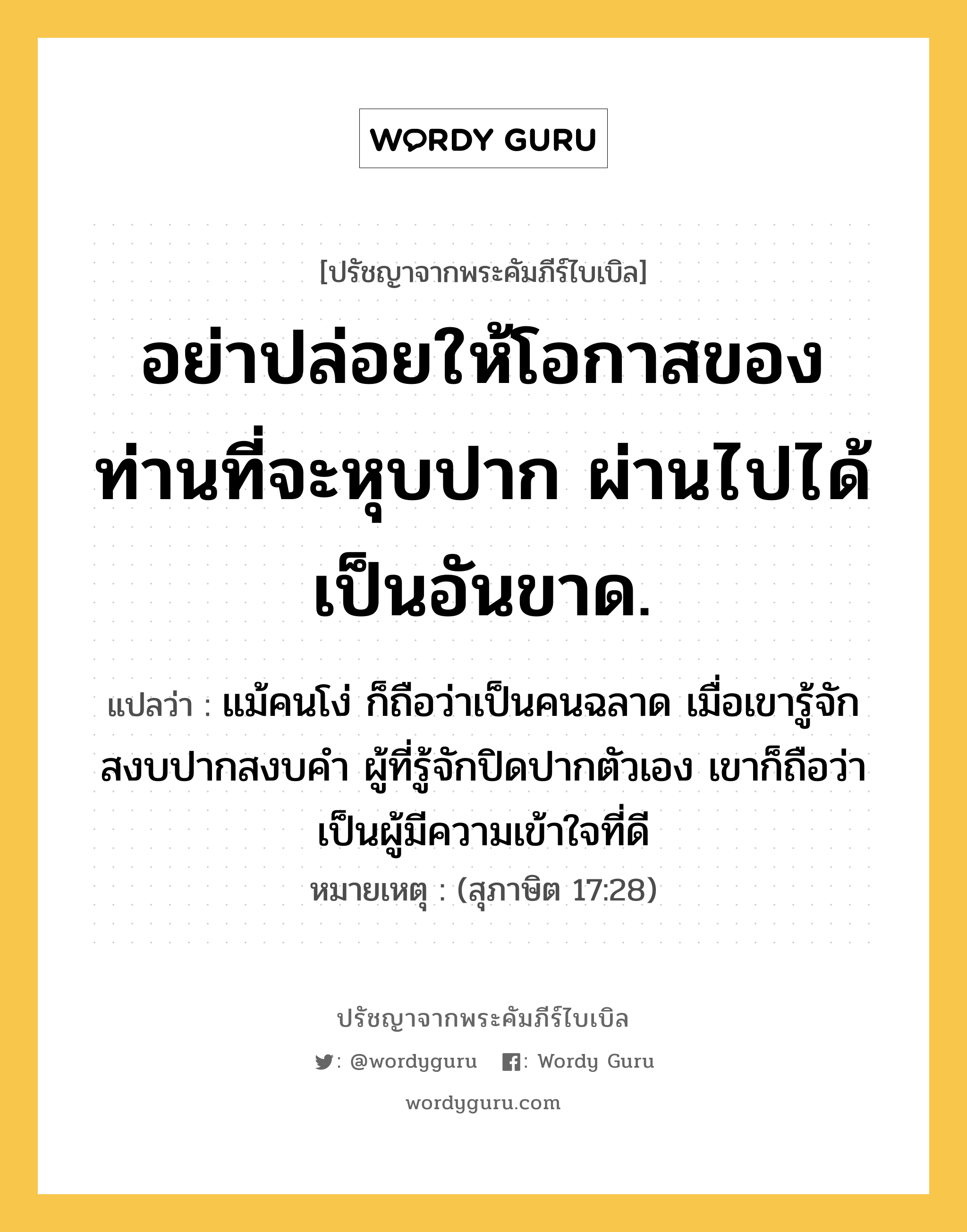 อย่าปล่อยให้โอกาสของท่านที่จะหุบปาก ผ่านไปได้เป็นอันขาด., ปรัชญาจากพระคัมภีร์ไบเบิล อย่าปล่อยให้โอกาสของท่านที่จะหุบปาก ผ่านไปได้เป็นอันขาด. แปลว่า แม้คนโง่ ก็ถือว่าเป็นคนฉลาด เมื่อเขารู้จักสงบปากสงบคำ ผู้ที่รู้จักปิดปากตัวเอง เขาก็ถือว่าเป็นผู้มีความเข้าใจที่ดี หมายเหตุ (สุภาษิต 17:28)