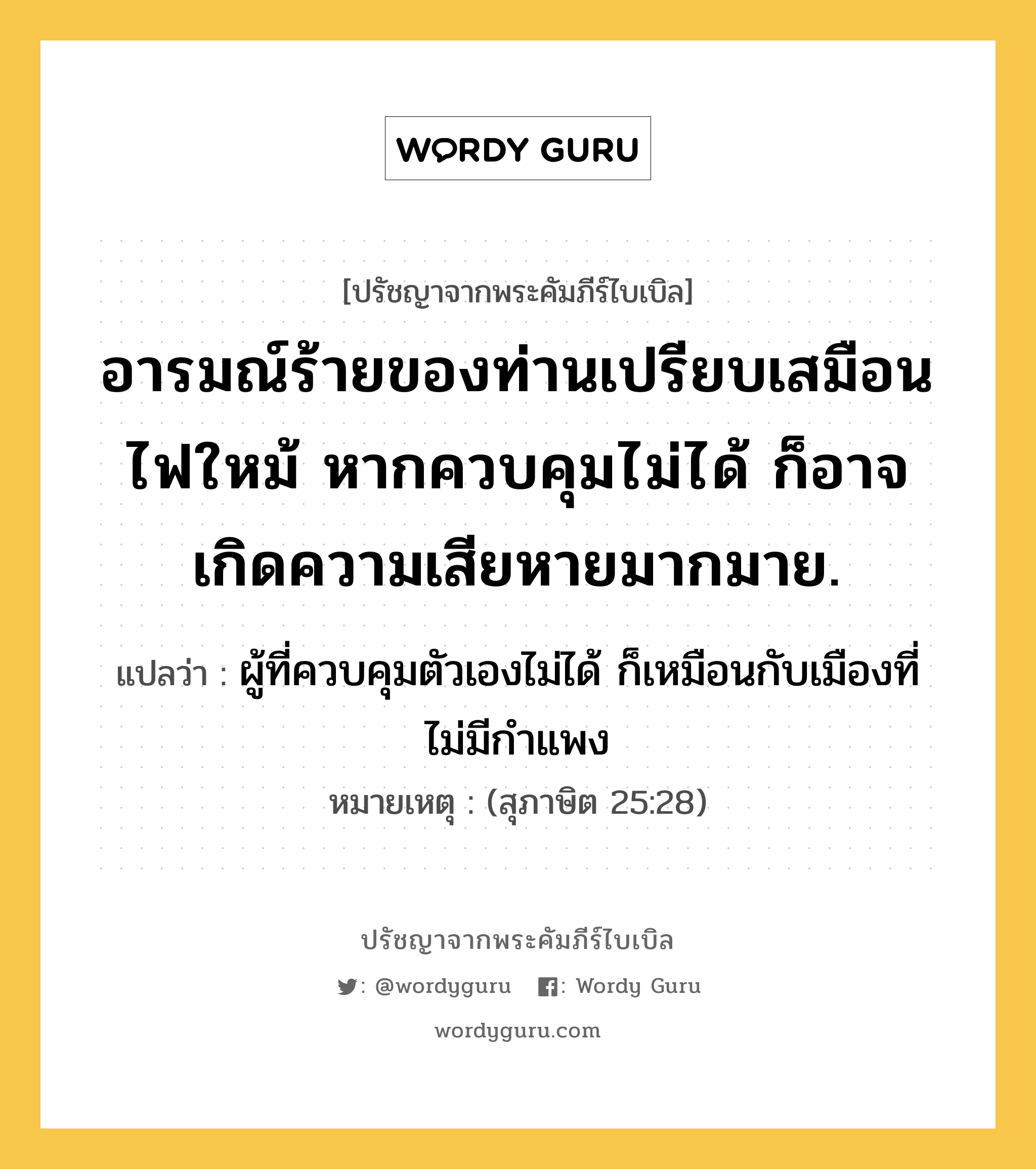 อารมณ์ร้ายของท่านเปรียบเสมือนไฟใหม้ หากควบคุมไม่ได้ ก็อาจเกิดความเสียหายมากมาย., ปรัชญาจากพระคัมภีร์ไบเบิล อารมณ์ร้ายของท่านเปรียบเสมือนไฟใหม้ หากควบคุมไม่ได้ ก็อาจเกิดความเสียหายมากมาย. แปลว่า ผู้ที่ควบคุมตัวเองไม่ได้ ก็เหมือนกับเมืองที่ไม่มีกำแพง หมายเหตุ (สุภาษิต 25:28)