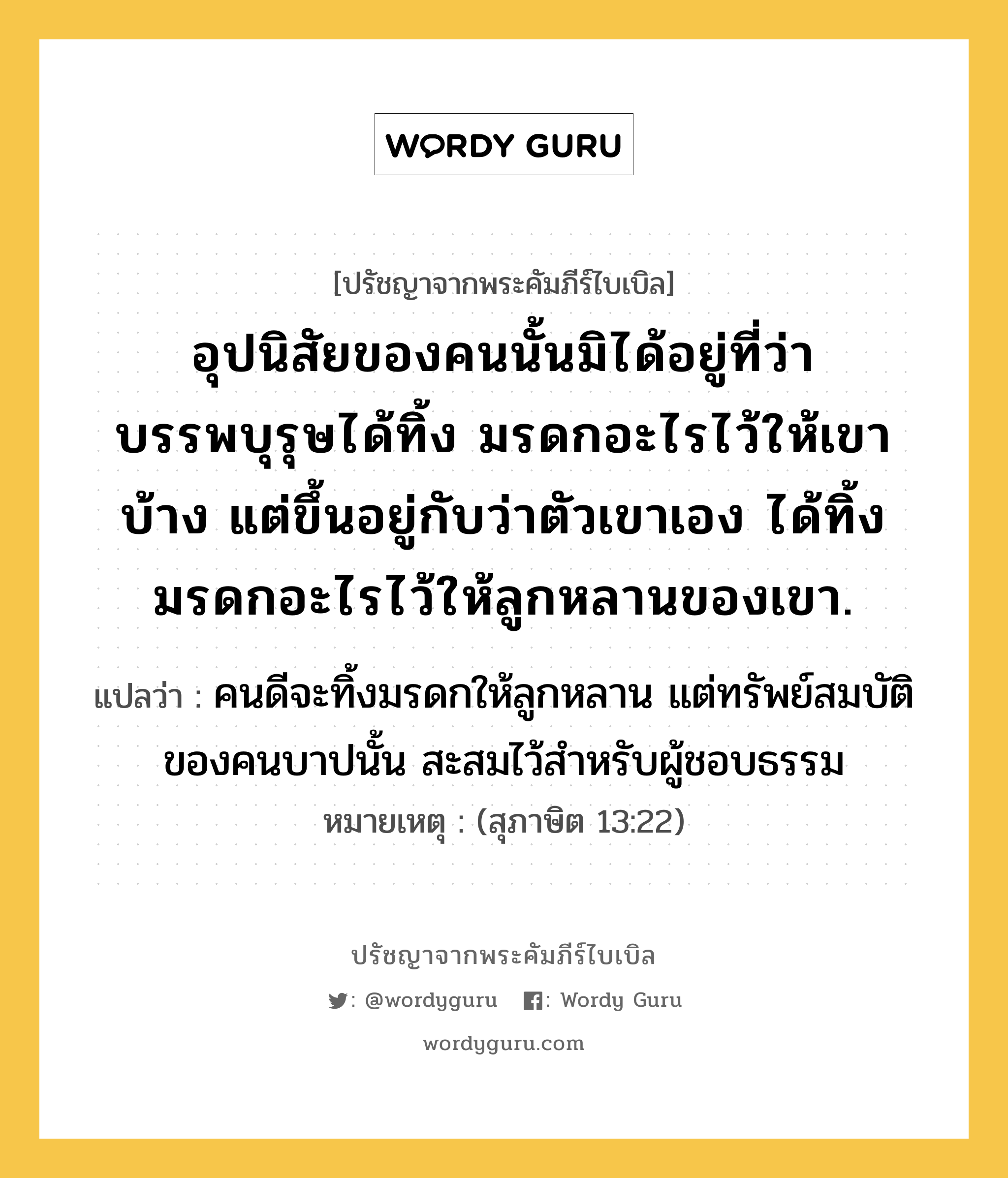 อุปนิสัยของคนนั้นมิได้อยู่ที่ว่า บรรพบุรุษได้ทิ้ง มรดกอะไรไว้ให้เขาบ้าง แต่ขึ้นอยู่กับว่าตัวเขาเอง ได้ทิ้งมรดกอะไรไว้ให้ลูกหลานของเขา., ปรัชญาจากพระคัมภีร์ไบเบิล อุปนิสัยของคนนั้นมิได้อยู่ที่ว่า บรรพบุรุษได้ทิ้ง มรดกอะไรไว้ให้เขาบ้าง แต่ขึ้นอยู่กับว่าตัวเขาเอง ได้ทิ้งมรดกอะไรไว้ให้ลูกหลานของเขา. แปลว่า คนดีจะทิ้งมรดกให้ลูกหลาน แต่ทรัพย์สมบัติของคนบาปนั้น สะสมไว้สำหรับผู้ชอบธรรม หมายเหตุ (สุภาษิต 13:22)