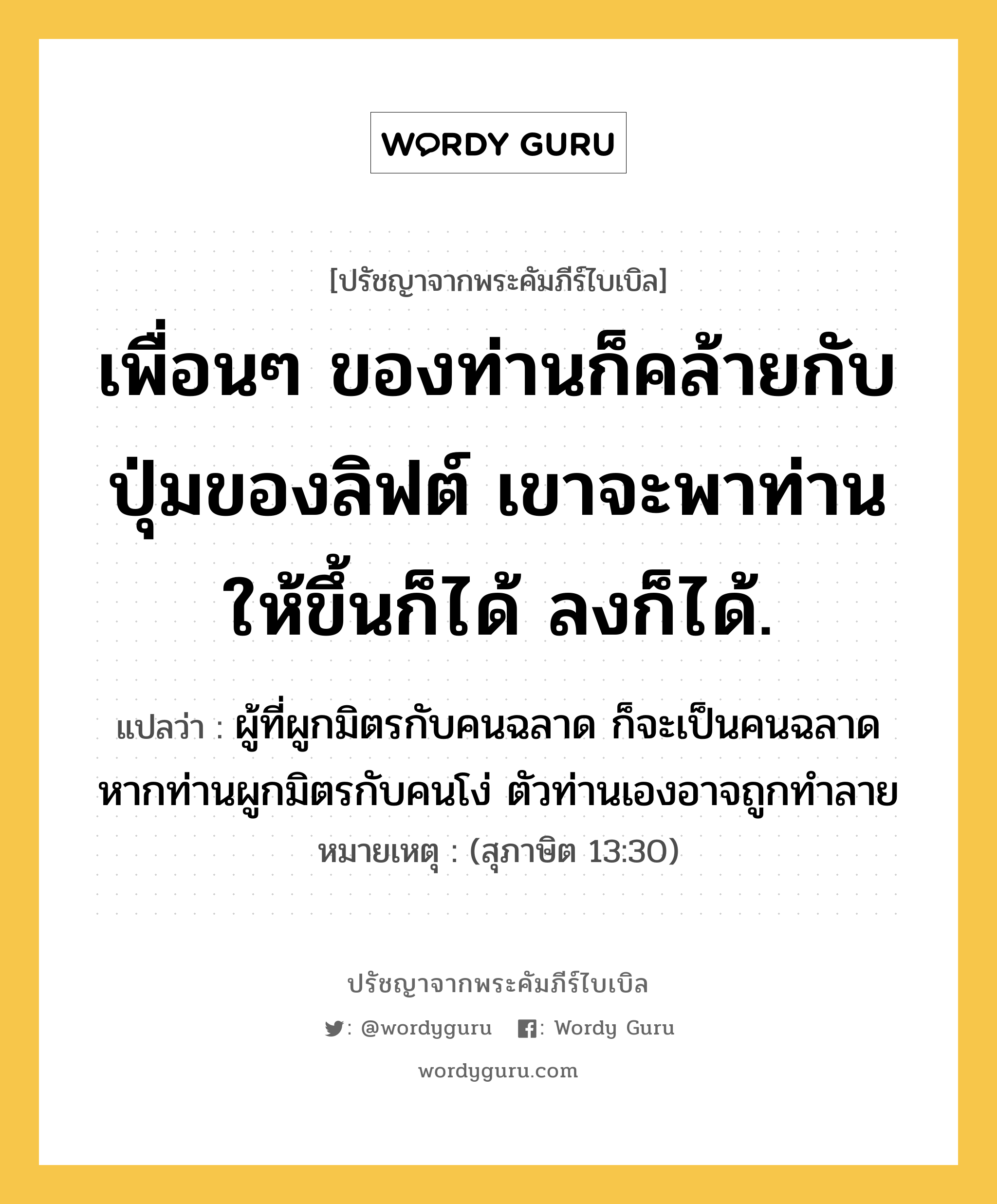 เพื่อนๆ ของท่านก็คล้ายกับปุ่มของลิฟต์ เขาจะพาท่านให้ขึ้นก็ได้ ลงก็ได้., ปรัชญาจากพระคัมภีร์ไบเบิล เพื่อนๆ ของท่านก็คล้ายกับปุ่มของลิฟต์ เขาจะพาท่านให้ขึ้นก็ได้ ลงก็ได้. แปลว่า ผู้ที่ผูกมิตรกับคนฉลาด ก็จะเป็นคนฉลาด หากท่านผูกมิตรกับคนโง่ ตัวท่านเองอาจถูกทำลาย หมายเหตุ (สุภาษิต 13:30)