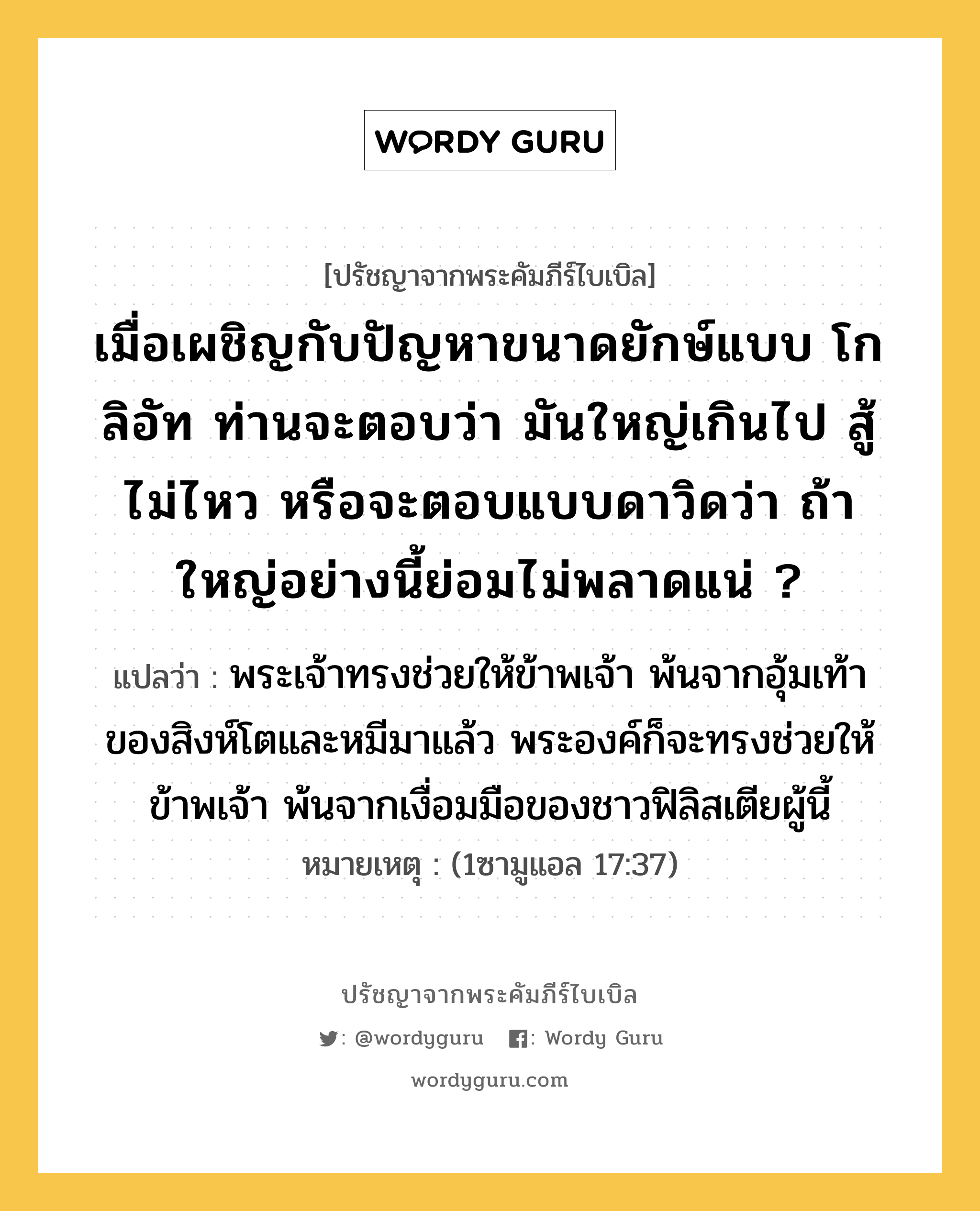 เมื่อเผชิญกับปัญหาขนาดยักษ์แบบ โกลิอัท ท่านจะตอบว่า มันใหญ่เกินไป สู้ไม่ไหว หรือจะตอบแบบดาวิดว่า ถ้าใหญ่อย่างนี้ย่อมไม่พลาดแน่ ?, ปรัชญาจากพระคัมภีร์ไบเบิล เมื่อเผชิญกับปัญหาขนาดยักษ์แบบ โกลิอัท ท่านจะตอบว่า มันใหญ่เกินไป สู้ไม่ไหว หรือจะตอบแบบดาวิดว่า ถ้าใหญ่อย่างนี้ย่อมไม่พลาดแน่ ? แปลว่า พระเจ้าทรงช่วยให้ข้าพเจ้า พ้นจากอุ้มเท้าของสิงห์โตและหมีมาแล้ว พระองค์ก็จะทรงช่วยให้ข้าพเจ้า พ้นจากเงื่อมมือของชาวฟิลิสเตียผู้นี้ หมายเหตุ (1ซามูแอล 17:37)