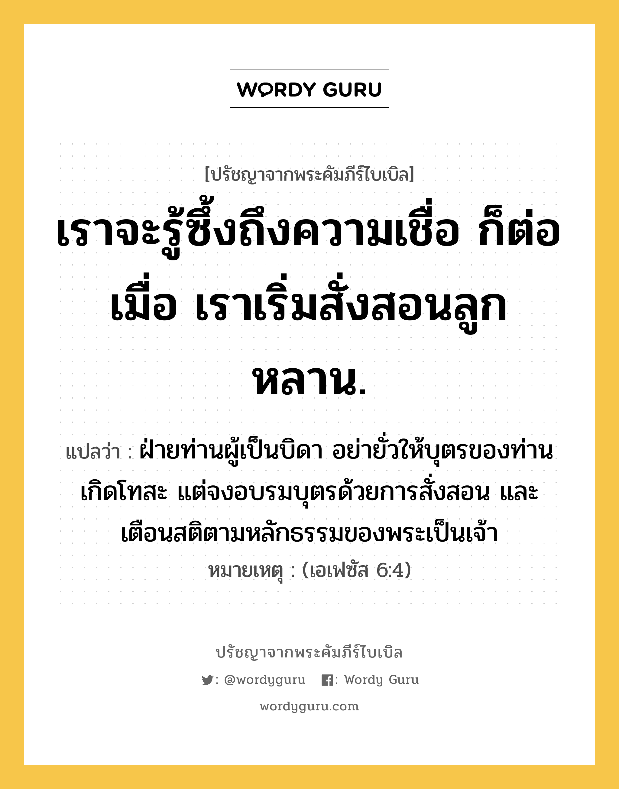 เราจะรู้ซึ้งถึงความเชื่อ ก็ต่อเมื่อ เราเริ่มสั่งสอนลูกหลาน., ปรัชญาจากพระคัมภีร์ไบเบิล เราจะรู้ซึ้งถึงความเชื่อ ก็ต่อเมื่อ เราเริ่มสั่งสอนลูกหลาน. แปลว่า ฝ่ายท่านผู้เป็นบิดา อย่ายั่วให้บุตรของท่านเกิดโทสะ แต่จงอบรมบุตรด้วยการสั่งสอน และเตือนสติตามหลักธรรมของพระเป็นเจ้า หมายเหตุ (เอเฟซัส 6:4)