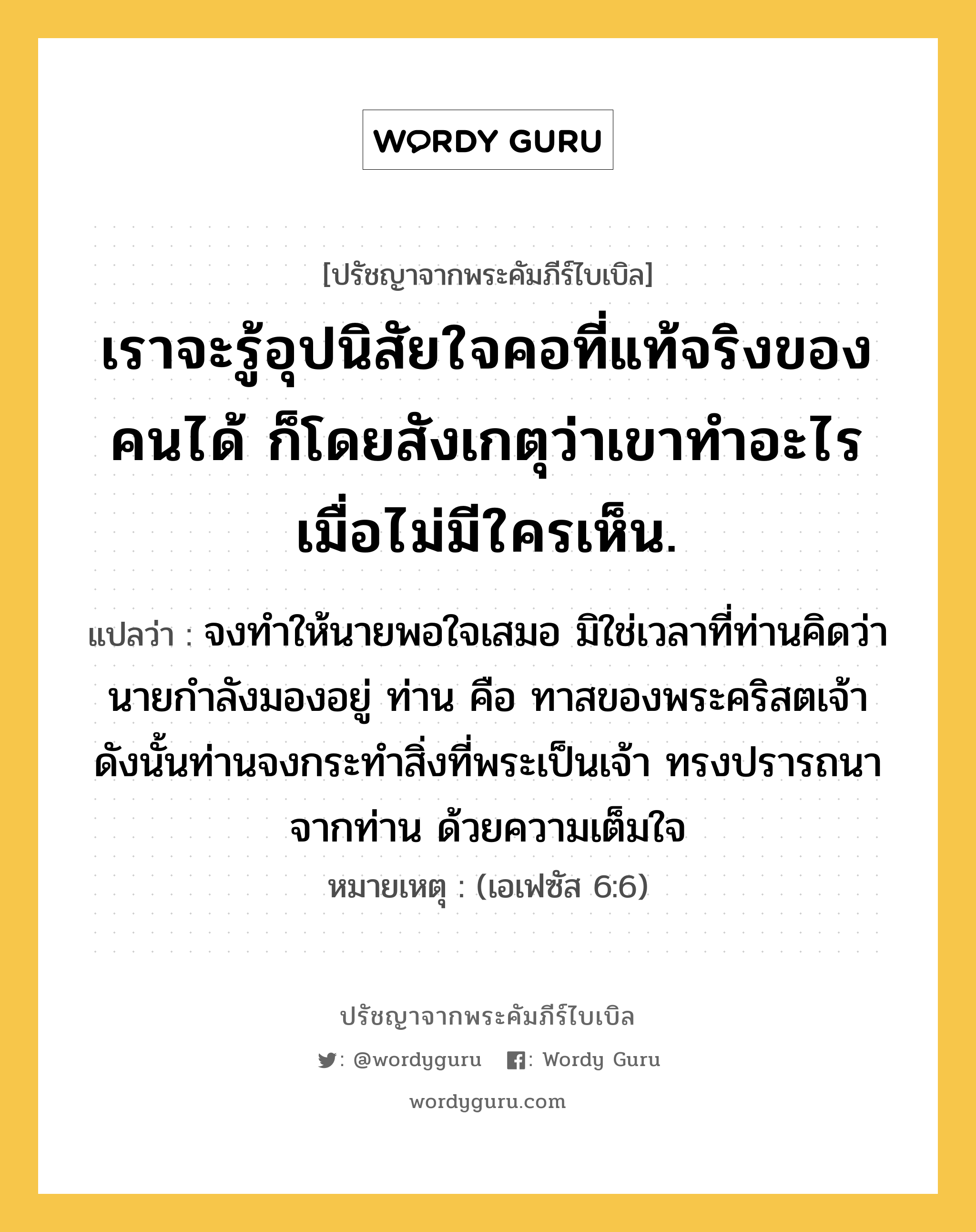 เราจะรู้อุปนิสัยใจคอที่แท้จริงของคนได้ ก็โดยสังเกตุว่าเขาทำอะไร เมื่อไม่มีใครเห็น., ปรัชญาจากพระคัมภีร์ไบเบิล เราจะรู้อุปนิสัยใจคอที่แท้จริงของคนได้ ก็โดยสังเกตุว่าเขาทำอะไร เมื่อไม่มีใครเห็น. แปลว่า จงทำให้นายพอใจเสมอ มิใช่เวลาที่ท่านคิดว่านายกำลังมองอยู่ ท่าน คือ ทาสของพระคริสตเจ้า ดังนั้นท่านจงกระทำสิ่งที่พระเป็นเจ้า ทรงปรารถนาจากท่าน ด้วยความเต็มใจ หมายเหตุ (เอเฟซัส 6:6)