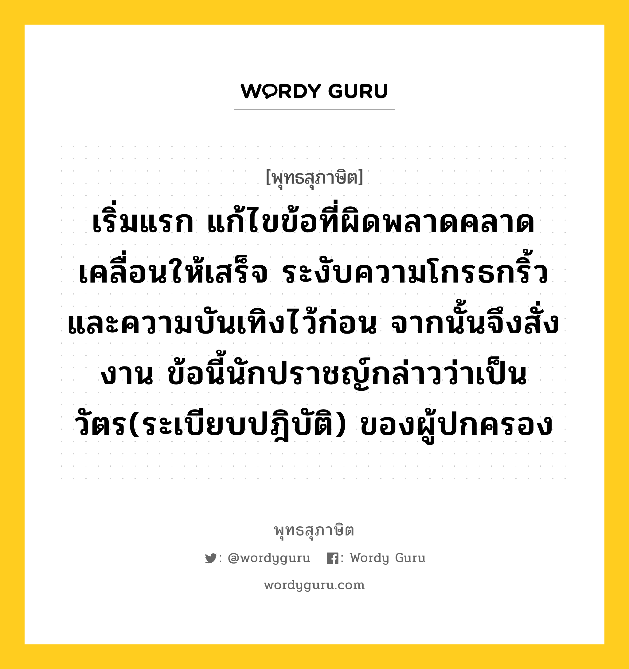 เริ่มแรก แก้ไขข้อที่ผิดพลาดคลาดเคลื่อนให้เสร็จ ระงับความโกรธกริ้วและความบันเทิงไว้ก่อน จากนั้นจึงสั่งงาน ข้อนี้นักปราชญ์กล่าวว่าเป็นวัตร(ระเบียบปฎิบัติ) ของผู้ปกครอง หมายถึงอะไร?, พุทธสุภาษิต เริ่มแรก แก้ไขข้อที่ผิดพลาดคลาดเคลื่อนให้เสร็จ ระงับความโกรธกริ้วและความบันเทิงไว้ก่อน จากนั้นจึงสั่งงาน ข้อนี้นักปราชญ์กล่าวว่าเป็นวัตร(ระเบียบปฎิบัติ) ของผู้ปกครอง หมวดหมู่ หมวดการปกครอง หมวด หมวดการปกครอง