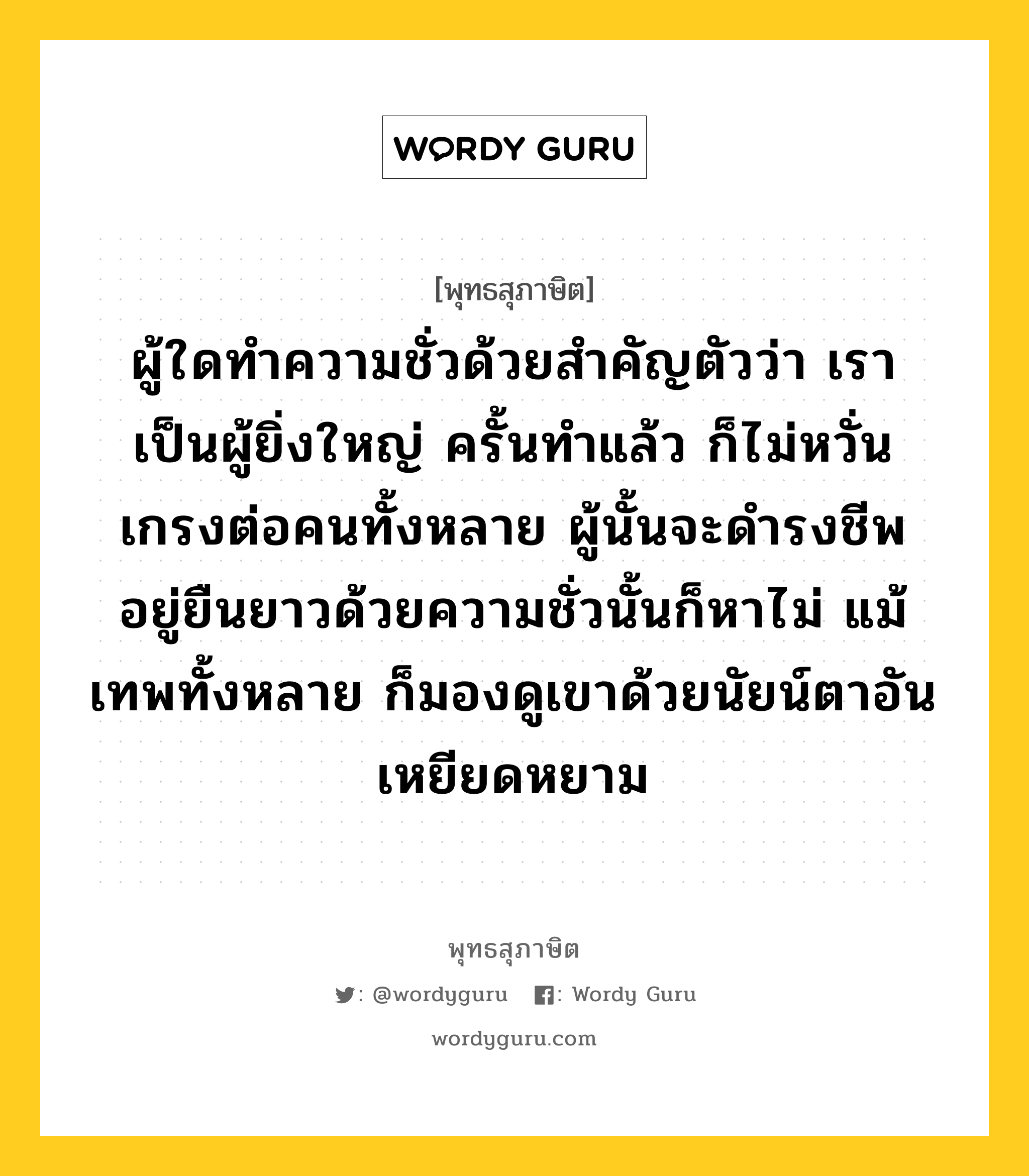 ผู้ใดทำความชั่วด้วยสำคัญตัวว่า เราเป็นผู้ยิ่งใหญ่ ครั้นทำแล้ว ก็ไม่หวั่นเกรงต่อคนทั้งหลาย ผู้นั้นจะดำรงชีพอยู่ยืนยาวด้วยความชั่วนั้นก็หาไม่ แม้เทพทั้งหลาย ก็มองดูเขาด้วยนัยน์ตาอันเหยียดหยาม หมายถึงอะไร?, พุทธสุภาษิต ผู้ใดทำความชั่วด้วยสำคัญตัวว่า เราเป็นผู้ยิ่งใหญ่ ครั้นทำแล้ว ก็ไม่หวั่นเกรงต่อคนทั้งหลาย ผู้นั้นจะดำรงชีพอยู่ยืนยาวด้วยความชั่วนั้นก็หาไม่ แม้เทพทั้งหลาย ก็มองดูเขาด้วยนัยน์ตาอันเหยียดหยาม หมวดหมู่ หมวดการปกครอง หมวด หมวดการปกครอง