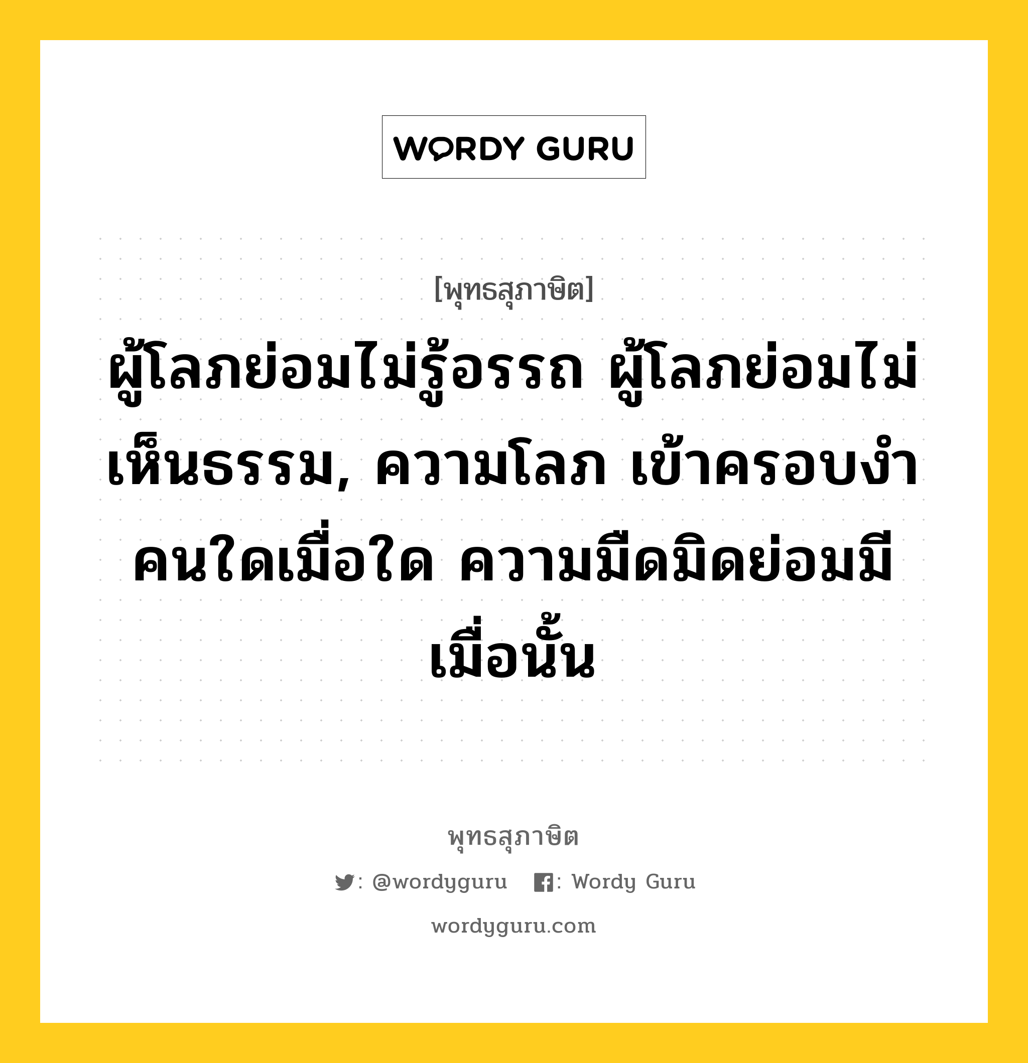 ผู้โลภย่อมไม่รู้อรรถ ผู้โลภย่อมไม่เห็นธรรม, ความโลภ เข้าครอบงำคนใดเมื่อใด ความมืดมิดย่อมมีเมื่อนั้น หมายถึงอะไร?, พุทธสุภาษิต ผู้โลภย่อมไม่รู้อรรถ ผู้โลภย่อมไม่เห็นธรรม, ความโลภ เข้าครอบงำคนใดเมื่อใด ความมืดมิดย่อมมีเมื่อนั้น หมวดหมู่ หมวดกิเลส หมวด หมวดกิเลส