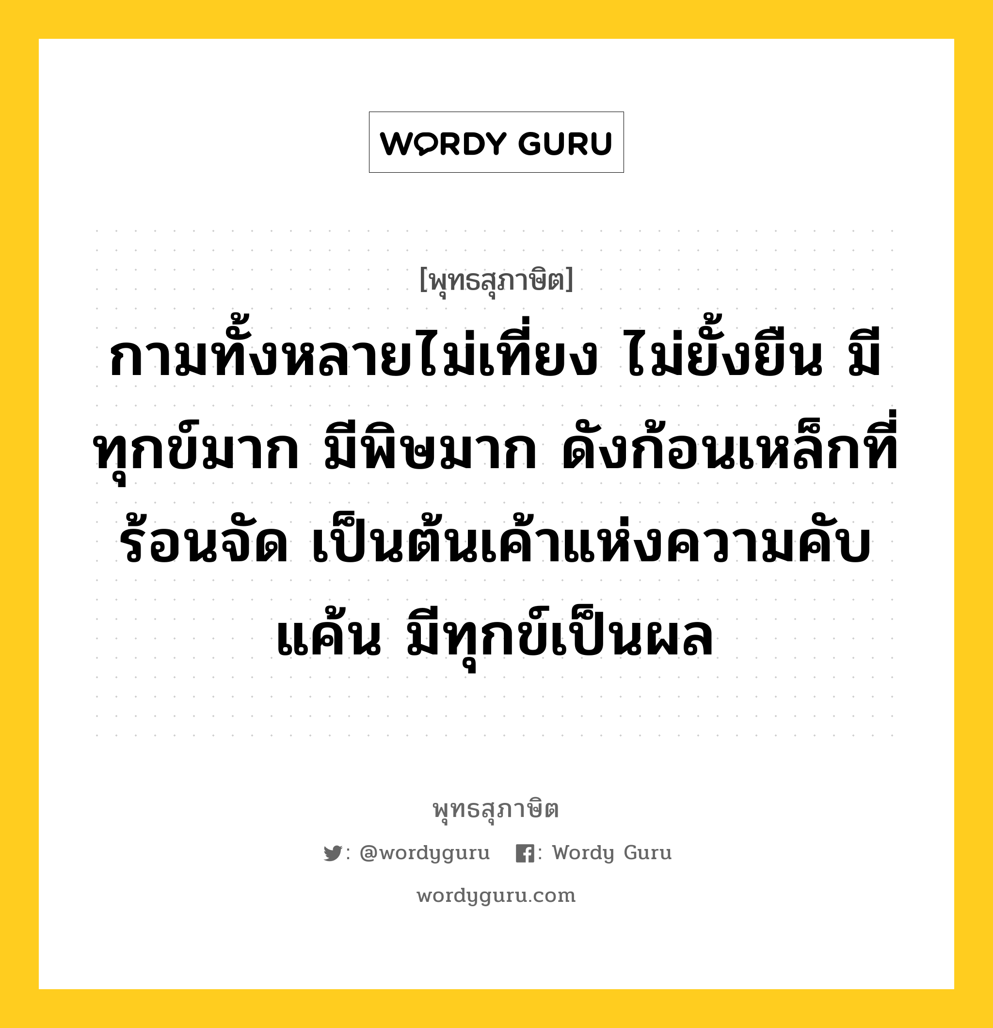 กามทั้งหลายไม่เที่ยง ไม่ยั้งยืน มีทุกข์มาก มีพิษมาก ดังก้อนเหล็กที่ร้อนจัด เป็นต้นเค้าแห่งความคับแค้น มีทุกข์เป็นผล หมายถึงอะไร?, พุทธสุภาษิต กามทั้งหลายไม่เที่ยง ไม่ยั้งยืน มีทุกข์มาก มีพิษมาก ดังก้อนเหล็กที่ร้อนจัด เป็นต้นเค้าแห่งความคับแค้น มีทุกข์เป็นผล หมวดหมู่ หมวดกิเลส หมวด หมวดกิเลส