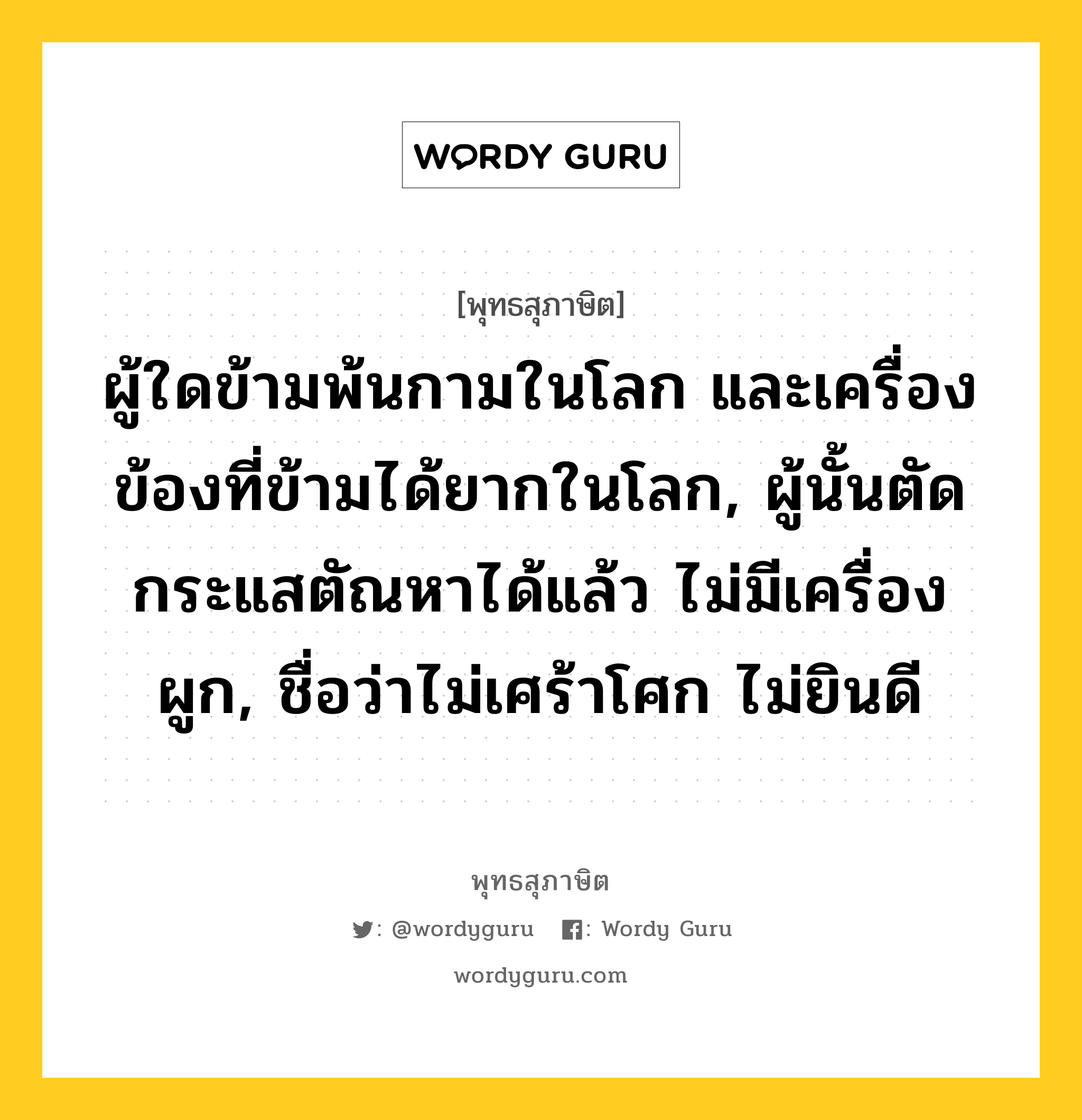 ผู้ใดข้ามพ้นกามในโลก และเครื่องข้องที่ข้ามได้ยากในโลก, ผู้นั้นตัดกระแสตัณหาได้แล้ว ไม่มีเครื่องผูก, ชื่อว่าไม่เศร้าโศก ไม่ยินดี หมายถึงอะไร?, พุทธสุภาษิต ผู้ใดข้ามพ้นกามในโลก และเครื่องข้องที่ข้ามได้ยากในโลก, ผู้นั้นตัดกระแสตัณหาได้แล้ว ไม่มีเครื่องผูก, ชื่อว่าไม่เศร้าโศก ไม่ยินดี หมวดหมู่ หมวดกิเลส หมวด หมวดกิเลส