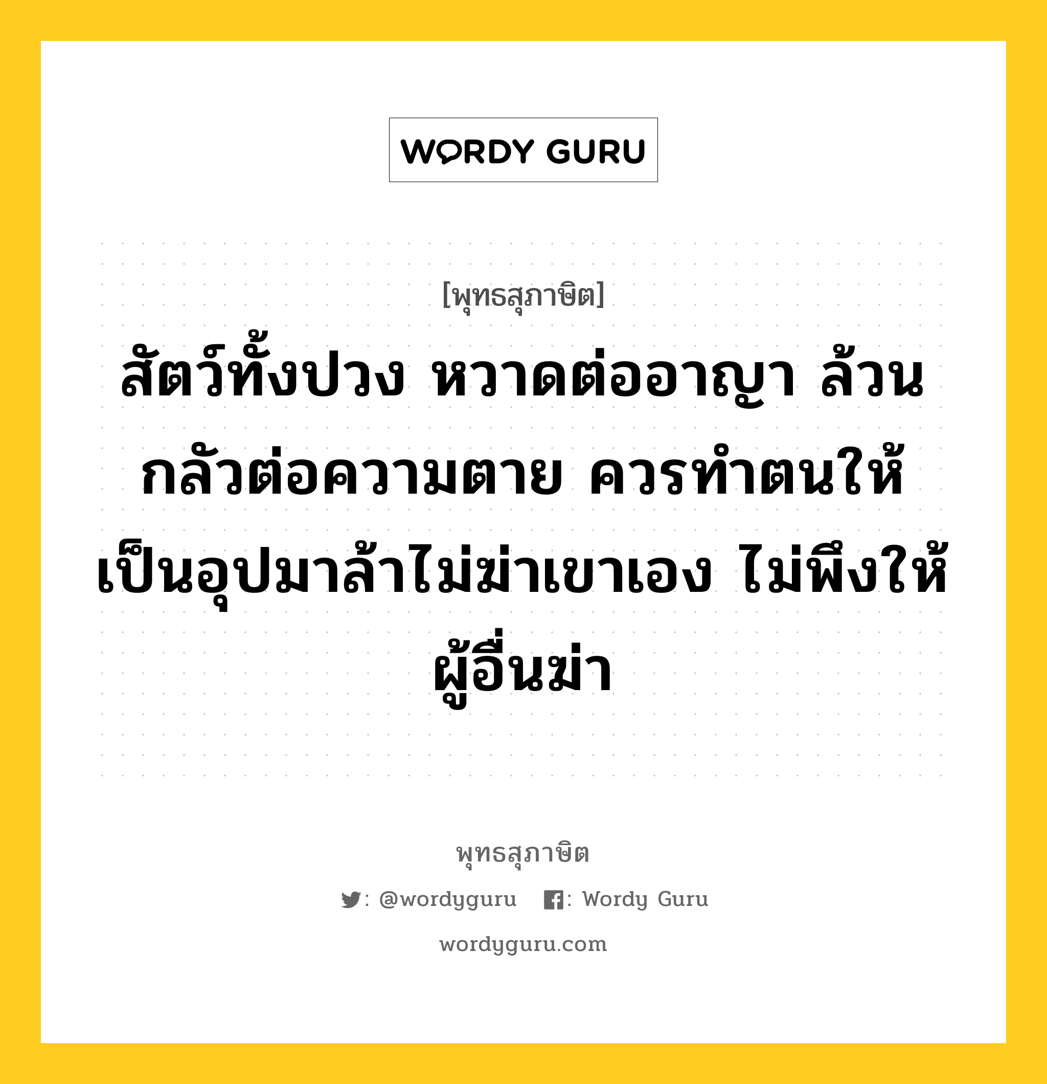 สัตว์ทั้งปวง หวาดต่ออาญา ล้วนกลัวต่อความตาย ควรทำตนให้เป็นอุปมาล้าไม่ฆ่าเขาเอง ไม่พึงให้ผู้อื่นฆ่า หมายถึงอะไร?, พุทธสุภาษิต สัตว์ทั้งปวง หวาดต่ออาญา ล้วนกลัวต่อความตาย ควรทำตนให้เป็นอุปมาล้าไม่ฆ่าเขาเอง ไม่พึงให้ผู้อื่นฆ่า หมวดหมู่ หมวดกิเลส หมวด หมวดกิเลส