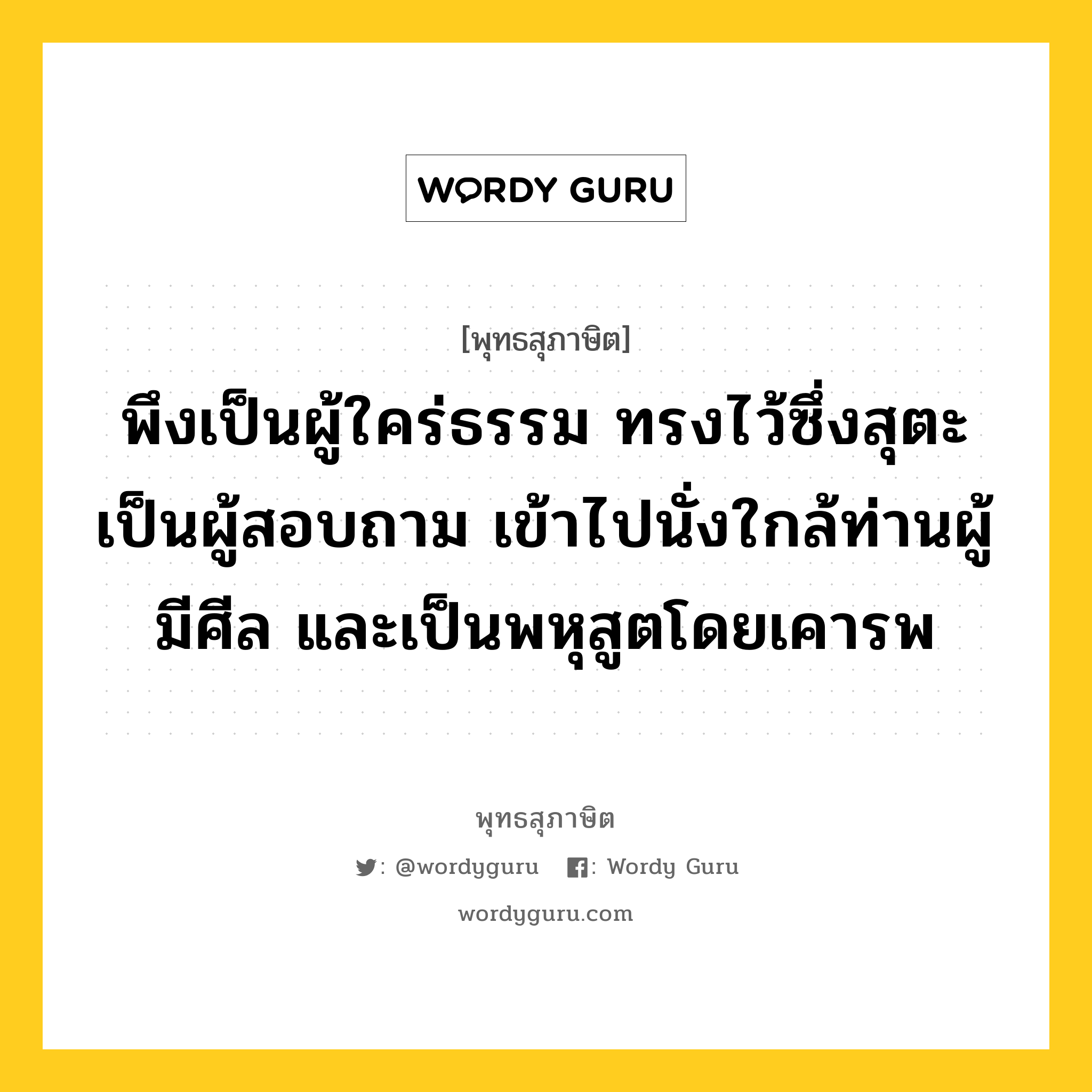 พึงเป็นผู้ใคร่ธรรม ทรงไว้ซึ่งสุตะเป็นผู้สอบถาม เข้าไปนั่งใกล้ท่านผู้มีศีล และเป็นพหุสูตโดยเคารพ หมายถึงอะไร?, พุทธสุภาษิต พึงเป็นผู้ใคร่ธรรม ทรงไว้ซึ่งสุตะเป็นผู้สอบถาม เข้าไปนั่งใกล้ท่านผู้มีศีล และเป็นพหุสูตโดยเคารพ หมวดหมู่ หมวดคบหา หมวด หมวดคบหา