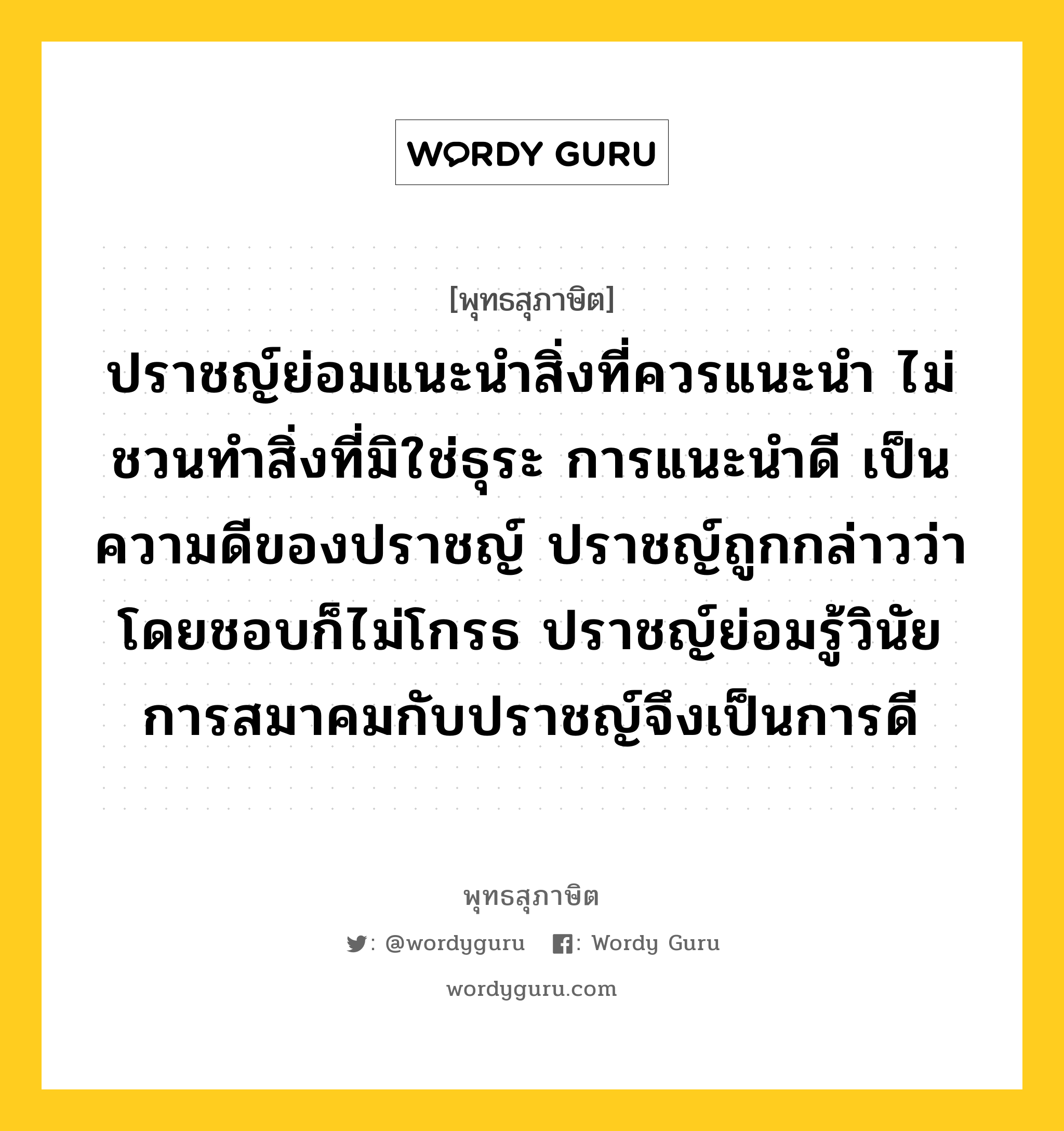 ปราชญ์ย่อมแนะนำสิ่งที่ควรแนะนำ ไม่ชวนทำสิ่งที่มิใช่ธุระ การแนะนำดี เป็นความดีของปราชญ์ ปราชญ์ถูกกล่าวว่าโดยชอบก็ไม่โกรธ ปราชญ์ย่อมรู้วินัย การสมาคมกับปราชญ์จึงเป็นการดี หมายถึงอะไร?, พุทธสุภาษิต ปราชญ์ย่อมแนะนำสิ่งที่ควรแนะนำ ไม่ชวนทำสิ่งที่มิใช่ธุระ การแนะนำดี เป็นความดีของปราชญ์ ปราชญ์ถูกกล่าวว่าโดยชอบก็ไม่โกรธ ปราชญ์ย่อมรู้วินัย การสมาคมกับปราชญ์จึงเป็นการดี หมวดหมู่ หมวดคบหา หมวด หมวดคบหา