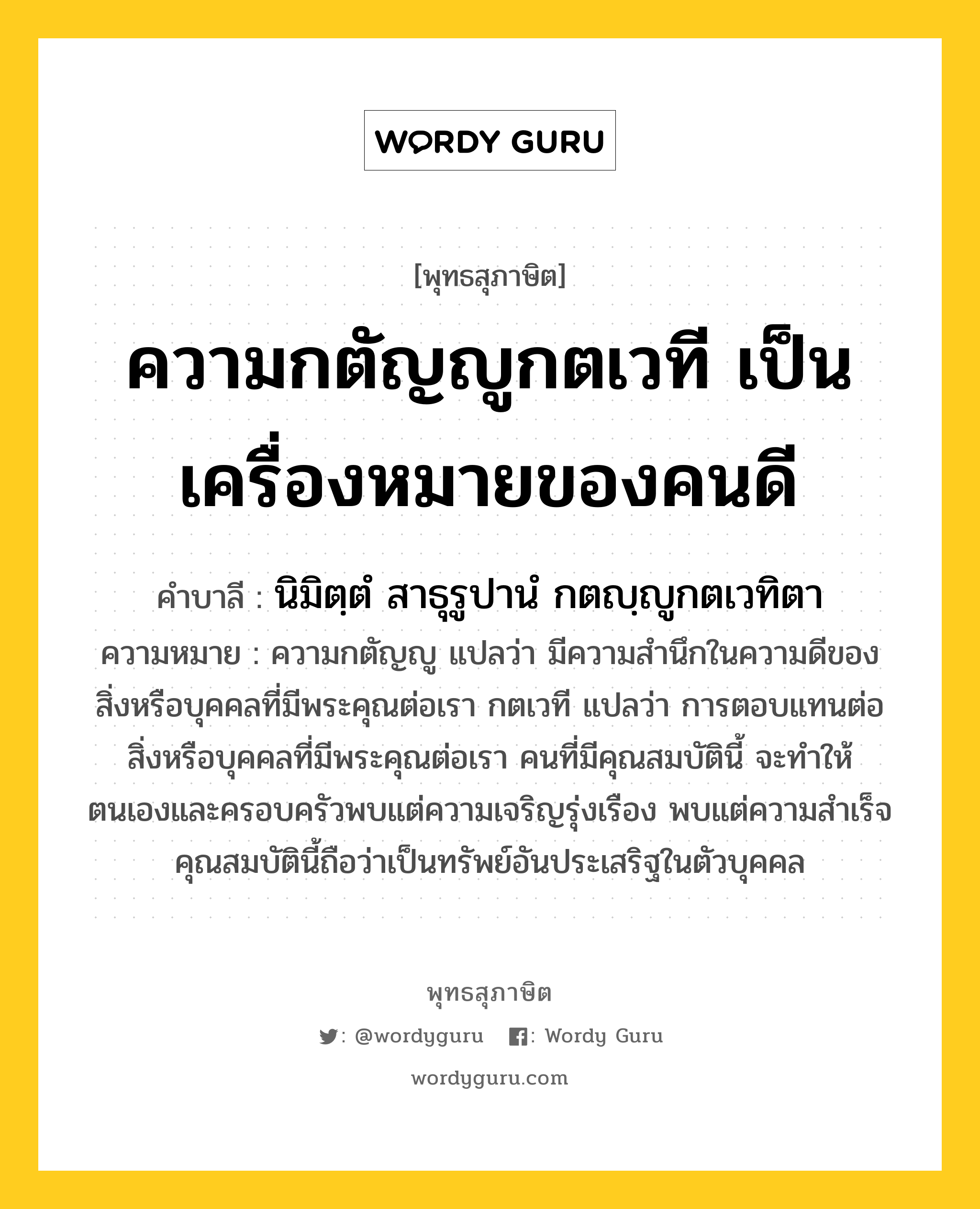 ความกตัญญูกตเวที เป็นเครื่องหมายของคนดี หมายถึงอะไร?, พุทธสุภาษิต ความกตัญญูกตเวที เป็นเครื่องหมายของคนดี คำบาลี นิมิตฺตํ สาธุรูปานํ กตญฺญูกตเวทิตา ความหมาย ความกตัญญู แปลว่า มีความสำนึกในความดีของสิ่งหรือบุคคลที่มีพระคุณต่อเรา กตเวที แปลว่า การตอบแทนต่อสิ่งหรือบุคคลที่มีพระคุณต่อเรา คนที่มีคุณสมบัตินี้ จะทำให้ตนเองและครอบครัวพบแต่ความเจริญรุ่งเรือง พบแต่ความสำเร็จ คุณสมบัตินี้ถือว่าเป็นทรัพย์อันประเสริฐในตัวบุคคล หมวดหมู่ ความกตัญญู หมวด ความกตัญญู