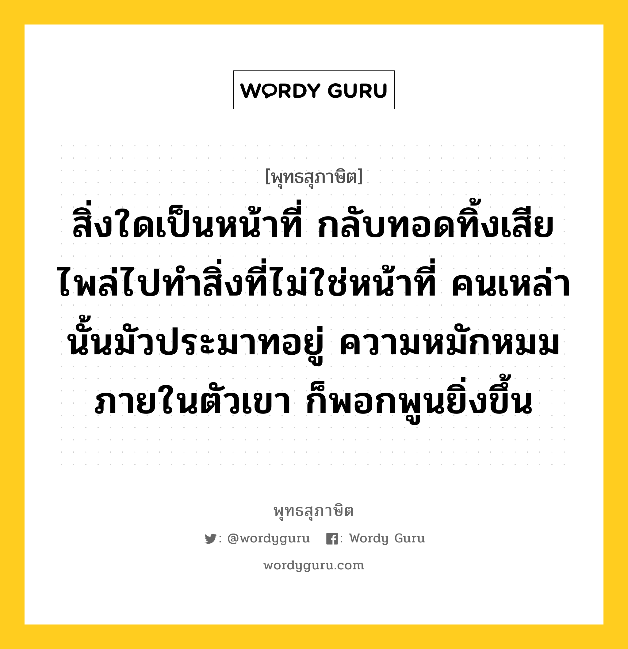 สิ่งใดเป็นหน้าที่ กลับทอดทิ้งเสีย ไพล่ไปทำสิ่งที่ไม่ใช่หน้าที่ คนเหล่านั้นมัวประมาทอยู่ ความหมักหมมภายในตัวเขา ก็พอกพูนยิ่งขึ้น หมายถึงอะไร?, พุทธสุภาษิต สิ่งใดเป็นหน้าที่ กลับทอดทิ้งเสีย ไพล่ไปทำสิ่งที่ไม่ใช่หน้าที่ คนเหล่านั้นมัวประมาทอยู่ ความหมักหมมภายในตัวเขา ก็พอกพูนยิ่งขึ้น หมวดหมู่ หมวดความเพียร หมวด หมวดความเพียร