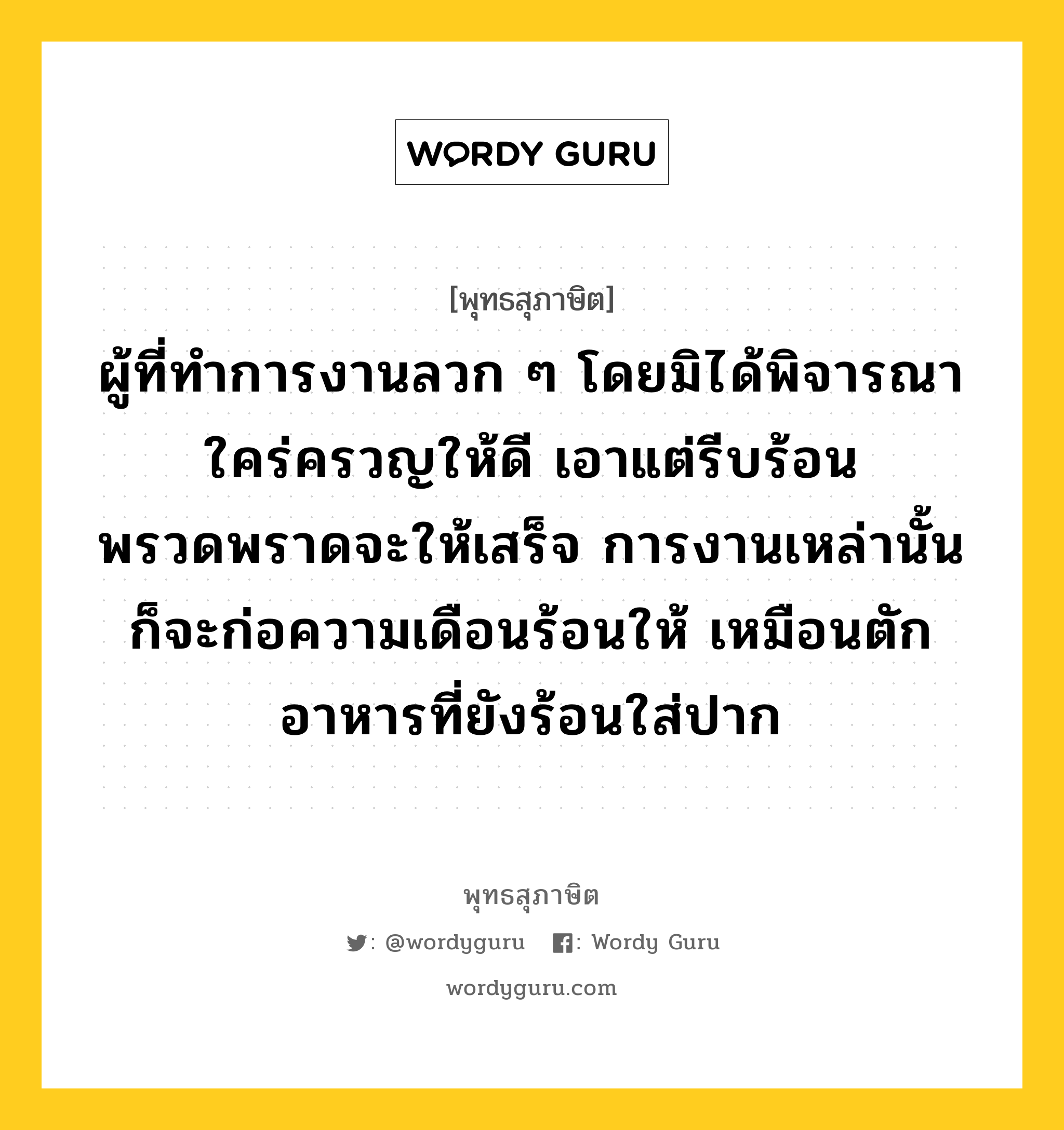 ผู้ที่ทำการงานลวก ๆ โดยมิได้พิจารณาใคร่ครวญให้ดี เอาแต่รีบร้อนพรวดพราดจะให้เสร็จ การงานเหล่านั้น ก็จะก่อความเดือนร้อนให้ เหมือนตักอาหารที่ยังร้อนใส่ปาก หมายถึงอะไร?, พุทธสุภาษิต ผู้ที่ทำการงานลวก ๆ โดยมิได้พิจารณาใคร่ครวญให้ดี เอาแต่รีบร้อนพรวดพราดจะให้เสร็จ การงานเหล่านั้น ก็จะก่อความเดือนร้อนให้ เหมือนตักอาหารที่ยังร้อนใส่ปาก หมวดหมู่ หมวดความเพียร หมวด หมวดความเพียร