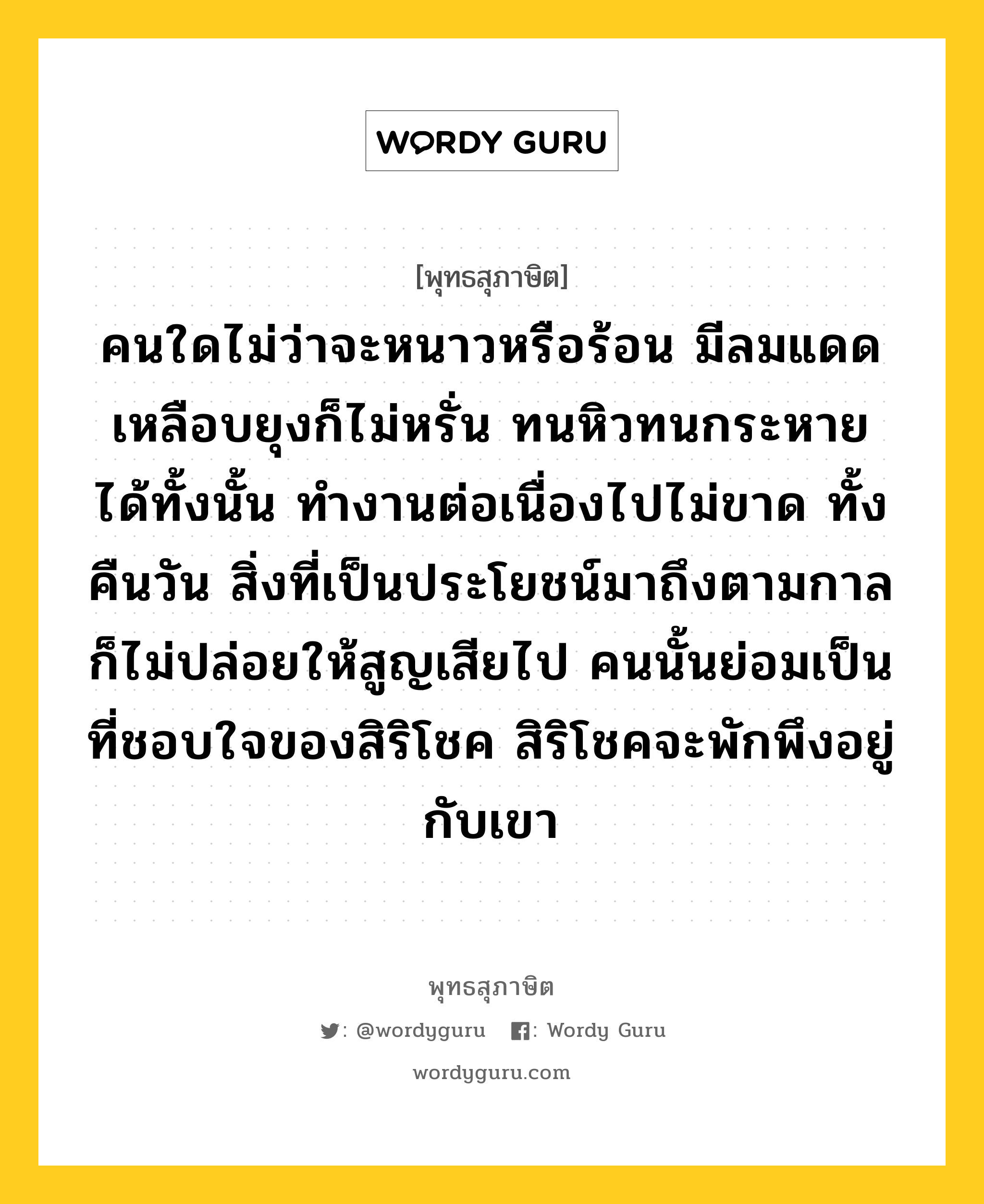 คนใดไม่ว่าจะหนาวหรือร้อน มีลมแดด เหลือบยุงก็ไม่หรั่น ทนหิวทนกระหายได้ทั้งนั้น ทำงานต่อเนื่องไปไม่ขาด ทั้งคืนวัน สิ่งที่เป็นประโยชน์มาถึงตามกาล ก็ไม่ปล่อยให้สูญเสียไป คนนั้นย่อมเป็นที่ชอบใจของสิริโชค สิริโชคจะพักพึงอยู่กับเขา หมายถึงอะไร?, พุทธสุภาษิต คนใดไม่ว่าจะหนาวหรือร้อน มีลมแดด เหลือบยุงก็ไม่หรั่น ทนหิวทนกระหายได้ทั้งนั้น ทำงานต่อเนื่องไปไม่ขาด ทั้งคืนวัน สิ่งที่เป็นประโยชน์มาถึงตามกาล ก็ไม่ปล่อยให้สูญเสียไป คนนั้นย่อมเป็นที่ชอบใจของสิริโชค สิริโชคจะพักพึงอยู่กับเขา หมวดหมู่ หมวดความเพียร หมวด หมวดความเพียร