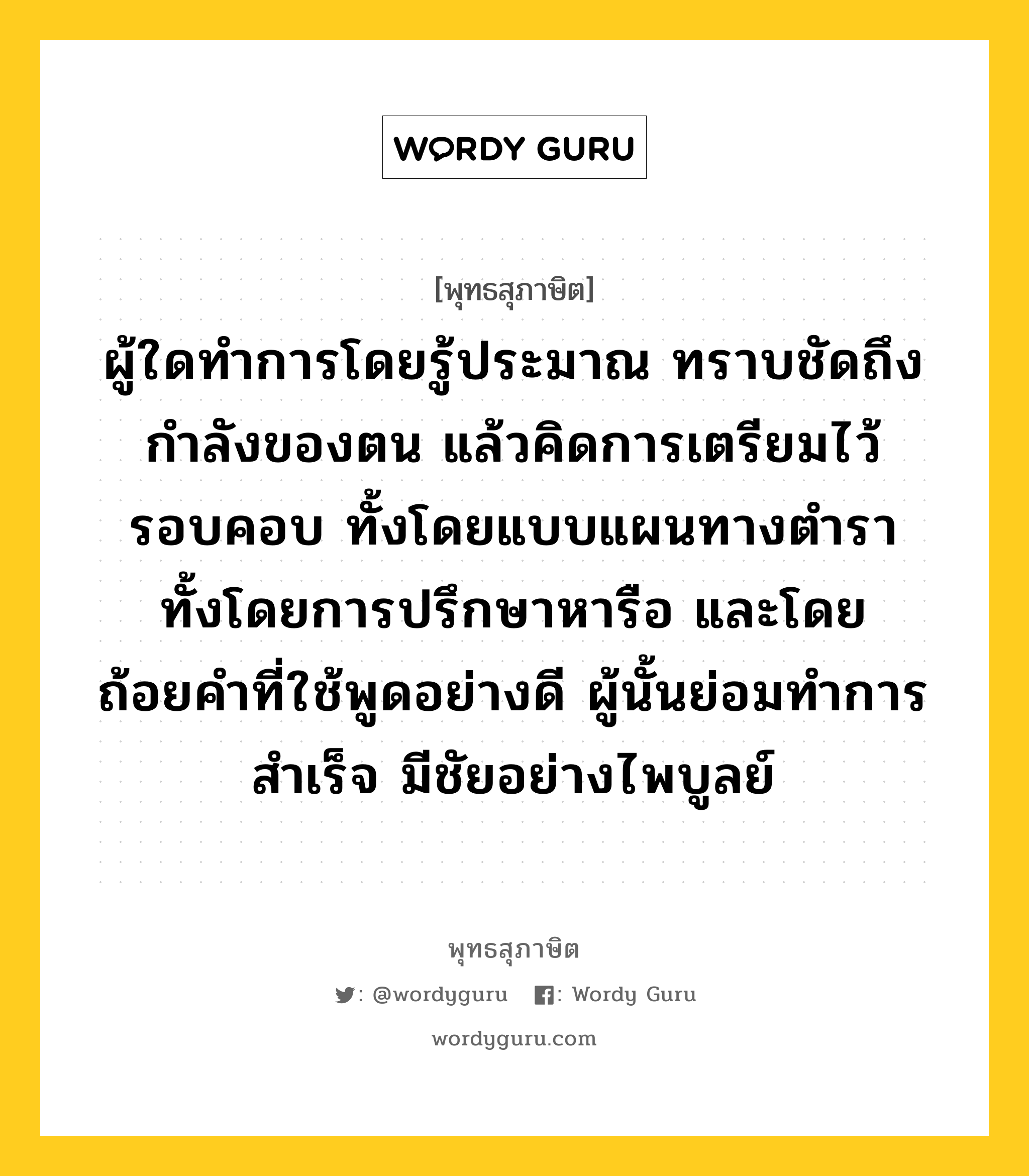 ผู้ใดทำการโดยรู้ประมาณ ทราบชัดถึงกำลังของตน แล้วคิดการเตรียมไว้รอบคอบ ทั้งโดยแบบแผนทางตำรา ทั้งโดยการปรึกษาหารือ และโดยถ้อยคำที่ใช้พูดอย่างดี ผู้นั้นย่อมทำการสำเร็จ มีชัยอย่างไพบูลย์ หมายถึงอะไร?, พุทธสุภาษิต ผู้ใดทำการโดยรู้ประมาณ ทราบชัดถึงกำลังของตน แล้วคิดการเตรียมไว้รอบคอบ ทั้งโดยแบบแผนทางตำรา ทั้งโดยการปรึกษาหารือ และโดยถ้อยคำที่ใช้พูดอย่างดี ผู้นั้นย่อมทำการสำเร็จ มีชัยอย่างไพบูลย์ หมวดหมู่ หมวดความเพียร หมวด หมวดความเพียร