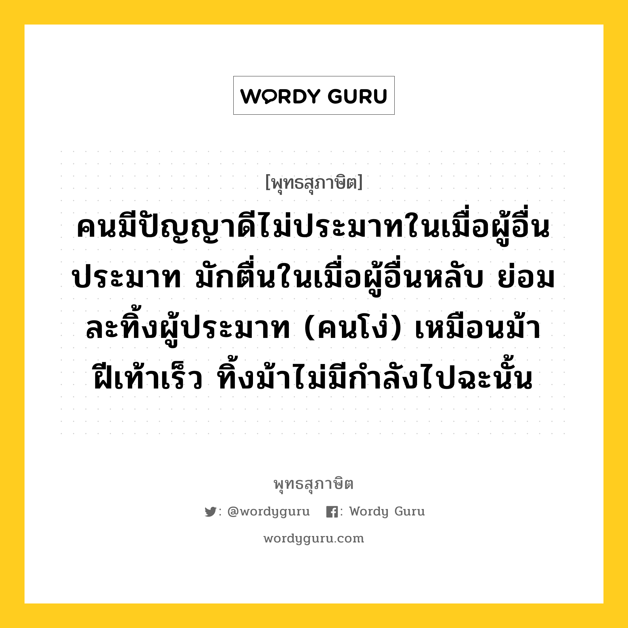 คนมีปัญญาดีไม่ประมาทในเมื่อผู้อื่นประมาท มักตื่นในเมื่อผู้อื่นหลับ ย่อมละทิ้งผู้ประมาท (คนโง่) เหมือนม้าฝีเท้าเร็ว ทิ้งม้าไม่มีกำลังไปฉะนั้น หมายถึงอะไร?, พุทธสุภาษิต คนมีปัญญาดีไม่ประมาทในเมื่อผู้อื่นประมาท มักตื่นในเมื่อผู้อื่นหลับ ย่อมละทิ้งผู้ประมาท (คนโง่) เหมือนม้าฝีเท้าเร็ว ทิ้งม้าไม่มีกำลังไปฉะนั้น หมวดหมู่ หมวดความไม่ประมาท หมวด หมวดความไม่ประมาท