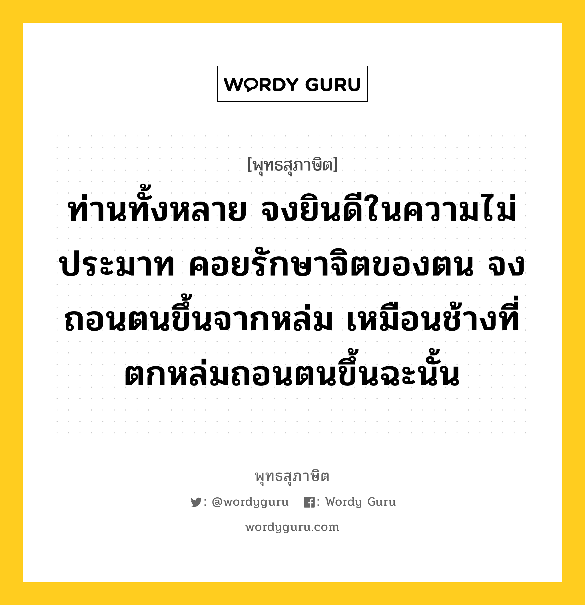 ท่านทั้งหลาย จงยินดีในความไม่ประมาท คอยรักษาจิตของตน จงถอนตนขึ้นจากหล่ม เหมือนช้างที่ตกหล่มถอนตนขึ้นฉะนั้น หมายถึงอะไร?, พุทธสุภาษิต ท่านทั้งหลาย จงยินดีในความไม่ประมาท คอยรักษาจิตของตน จงถอนตนขึ้นจากหล่ม เหมือนช้างที่ตกหล่มถอนตนขึ้นฉะนั้น หมวดหมู่ หมวดความไม่ประมาท หมวด หมวดความไม่ประมาท